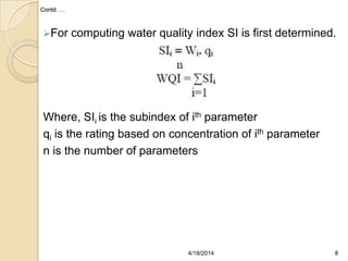 Contd. …
For computing water quality index SI is first determined.
Where, SIi is the subindex of ith parameter
qi is the rating based on concentration of ith parameter
n is the number of parameters
84/18/2014
 
