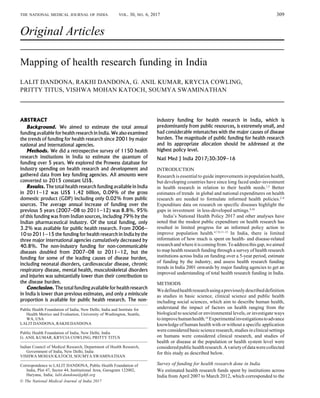 309
© The National Medical Journal of India 2017
ABSTRACT
Background. We aimed to estimate the total annual
funding available for health research in India. We also examined
the trends of funding for health research since 2001 by major
national and international agencies.
Methods. We did a retrospective survey of 1150 health
research institutions in India to estimate the quantum of
funding over 5 years. We explored the Prowess database for
industry spending on health research and development and
gathered data from key funding agencies. All amounts were
converted to 2015 constant US$.
Results. The total health research funding available in India
in 2011–12 was US$ 1.42 billion, 0.09% of the gross
domestic product (GDP) including only 0.02% from public
sources. The average annual increase of funding over the
previous 5 years (2007–08 to 2011–12) was 8.8%. 95%
of this funding was from Indian sources, including 79% by the
Indian pharmaceutical industry. Of the total funding, only
3.2% was available for public health research. From 2006–
10 to 2011–15 the funding for health research in India by the
three major international agencies cumulatively decreased by
40.8%. The non-industry funding for non-communicable
diseases doubled from 2007–08 to 2011–12, but the
funding for some of the leading causes of disease burden,
including neonatal disorders, cardiovascular disease, chronic
respiratory disease, mental health, musculoskeletal disorders
and injuries was substantially lower than their contribution to
the disease burden.
Conclusion. The total funding available for health research
in India is lower than previous estimates, and only a miniscule
proportion is available for public health research. The non-
Original Articles
Mapping of health research funding in India
LALIT DANDONA, RAKHI DANDONA, G. ANIL KUMAR, KRYCIA COWLING,
PRITTY TITUS, VISHWA MOHAN KATOCH, SOUMYA SWAMINATHAN
industry funding for health research in India, which is
predominantly from public resources, is extremely small, and
had considerable mismatches with the major causes of disease
burden. The magnitude of public funding for health research
and its appropriate allocation should be addressed at the
highest policy level.
Natl Med J India 2017;30:309–16
INTRODUCTION
Research is essential to guide improvements in population health,
but developing countries have since long faced under-investment
in health research in relation to their health needs.1,2
Better
estimates of trends in global and national expenditures on health
research are needed to formulate informed health policies.2–8
Expenditure data on research on specific diseases highlight the
gaps in investment in less-developed settings.9,10
India’s National Health Policy 2017 and other analyses have
noted that the modest public expenditure on health research has
resulted in limited progress for an informed policy action to
improve population health.4,7,8,11–13
In India, there is limited
information of how much is spent on health- and disease-related
researchandwhereitiscomingfrom.Toaddressthisgap,weaimed
to map health research funding through a survey of health research
institutions across India on funding over a 5-year period, estimate
of funding by the industry, and assess health research funding
trends in India 2001 onwards by major funding agencies to get an
improved understanding of total health research funding in India.
METHODS
Wedefinedhealthresearchusingapreviouslydescribeddefinition
as studies in basic science, clinical science and public health
including social sciences, which aim to describe human health,
understand the impact of factors on health ranging from the
biological to societal or environmental levels, or investigate ways
toimprovehumanhealth.14
Experimentalinvestigationstoadvance
knowledge of human health with or without a specific application
wereconsideredbasicscienceresearch,studiesinclinicalsettings
on humans were considered clinical research, and studies of
health or disease at the population or health system level were
consideredpublichealthresearch.Avarietyofdatawerecollected
for this study as described below.
Survey of funding for health research done in India
We estimated health research funds spent by institutions across
India from April 2007 to March 2012, which corresponded to the
THE NATIONAL MEDICAL JOURNAL OF INDIA VOL. 30, NO. 6, 2017
———————————————————————————————
Public Health Foundation of India, New Delhi, India and Institute for
Health Metrics and Evaluation, University of Washington, Seattle,
WA, USA
LALIT DANDONA, RAKHI DANDONA
··································································································································································
Public Health Foundation of India, New Delhi, India
G. ANIL KUMAR, KRYCIA COWLING, PRITTY TITUS
··································································································································································
Indian Council of Medical Research, Department of Health Research,
Government of India, New Delhi, India
VISHWA MOHAN KATOCH, SOUMYA SWAMINATHAN
··································································································································································
Correspondence to LALIT DANDONA, Public Health Foundation of
India, Plot 47, Sector 44, Institutional Area, Gurugram 122002,
Haryana, India; lalit.dandona@phfi.org
[Downloaded free from http://www.nmji.in on Thursday, August 16, 2018, IP: 117.248.167.141]
 