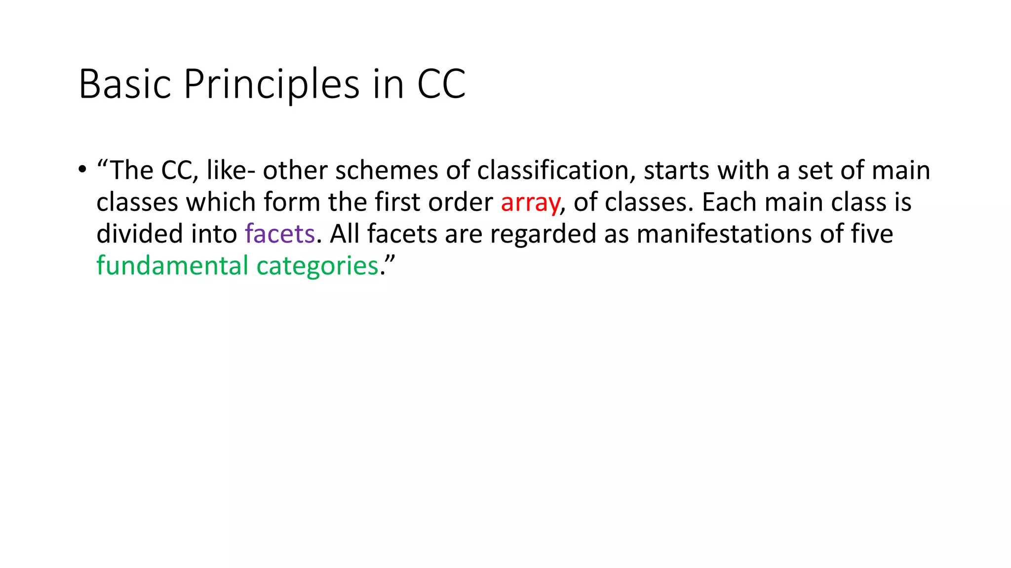 Basic Principles in CC
• “The CC, like- other schemes of classification, starts with a set of main
classes which form the first order array, of classes. Each main class is
divided into facets. All facets are regarded as manifestations of five
fundamental categories.”
 