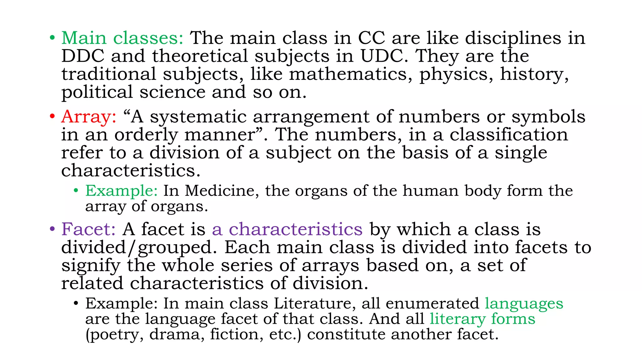 • Main classes: The main class in CC are like disciplines in
DDC and theoretical subjects in UDC. They are the
traditional subjects, like mathematics, physics, history,
political science and so on.
• Array: “A systematic arrangement of numbers or symbols
in an orderly manner”. The numbers, in a classification
refer to a division of a subject on the basis of a single
characteristics.
• Example: In Medicine, the organs of the human body form the
array of organs.
• Facet: A facet is a characteristics by which a class is
divided/grouped. Each main class is divided into facets to
signify the whole series of arrays based on, a set of
related characteristics of division.
• Example: In main class Literature, all enumerated languages
are the language facet of that class. And all literary forms
(poetry, drama, fiction, etc.) constitute another facet.
 