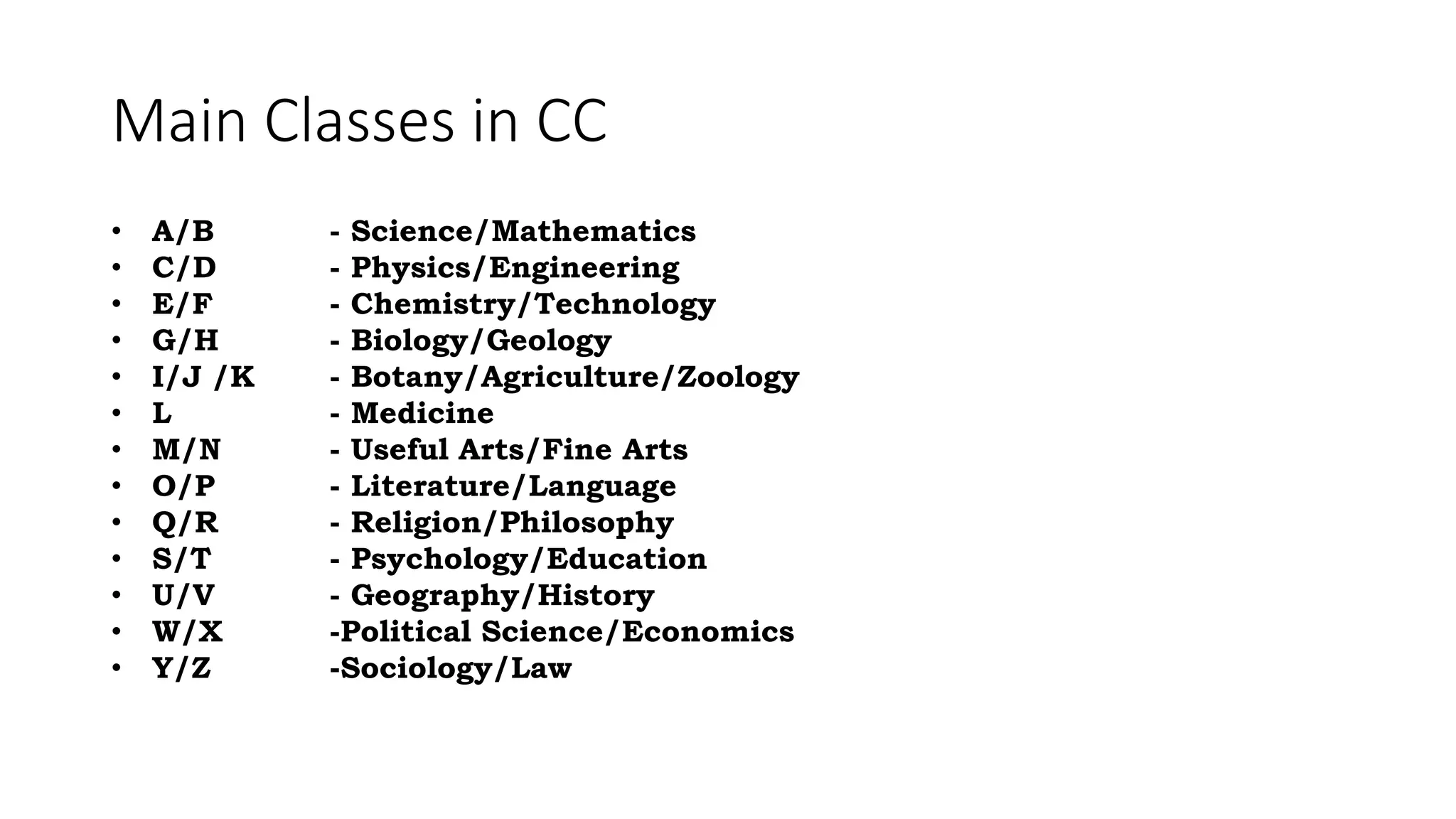 Main Classes in CC
• A/B - Science/Mathematics
• C/D - Physics/Engineering
• E/F - Chemistry/Technology
• G/H - Biology/Geology
• I/J /K - Botany/Agriculture/Zoology
• L - Medicine
• M/N - Useful Arts/Fine Arts
• O/P - Literature/Language
• Q/R - Religion/Philosophy
• S/T - Psychology/Education
• U/V - Geography/History
• W/X -Political Science/Economics
• Y/Z -Sociology/Law
 