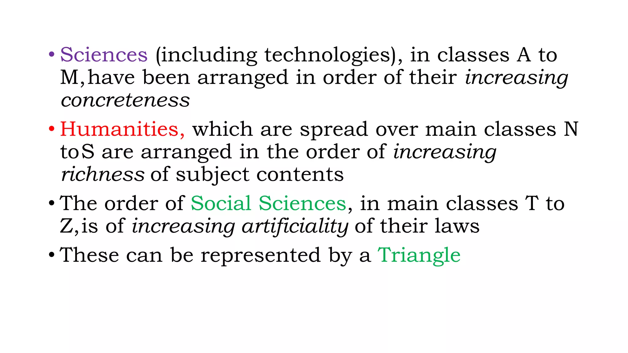 • Sciences (including technologies), in classes A to
M,have been arranged in order of their increasing
concreteness
• Humanities, which are spread over main classes N
toS are arranged in the order of increasing
richness of subject contents
• The order of Social Sciences, in main classes T to
Z,is of increasing artificiality of their laws
• These can be represented by a Triangle
 