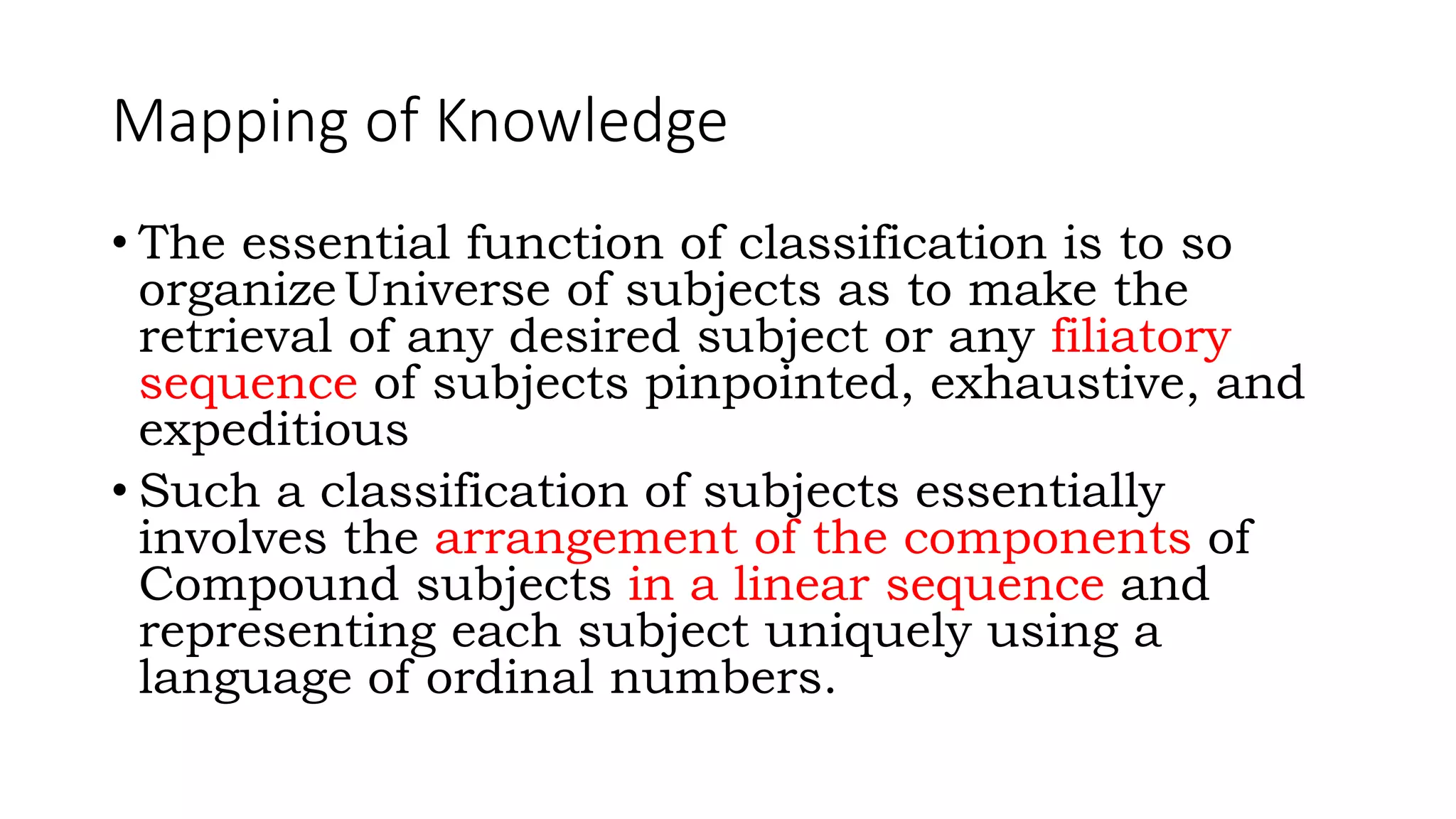 Mapping of Knowledge
• The essential function of classification is to so
organizeUniverse of subjects as to make the
retrieval of any desired subject or any filiatory
sequence of subjects pinpointed, exhaustive, and
expeditious
• Such a classification of subjects essentially
involves the arrangement of the components of
Compound subjects in a linear sequence and
representing each subject uniquely using a
language of ordinal numbers.
 