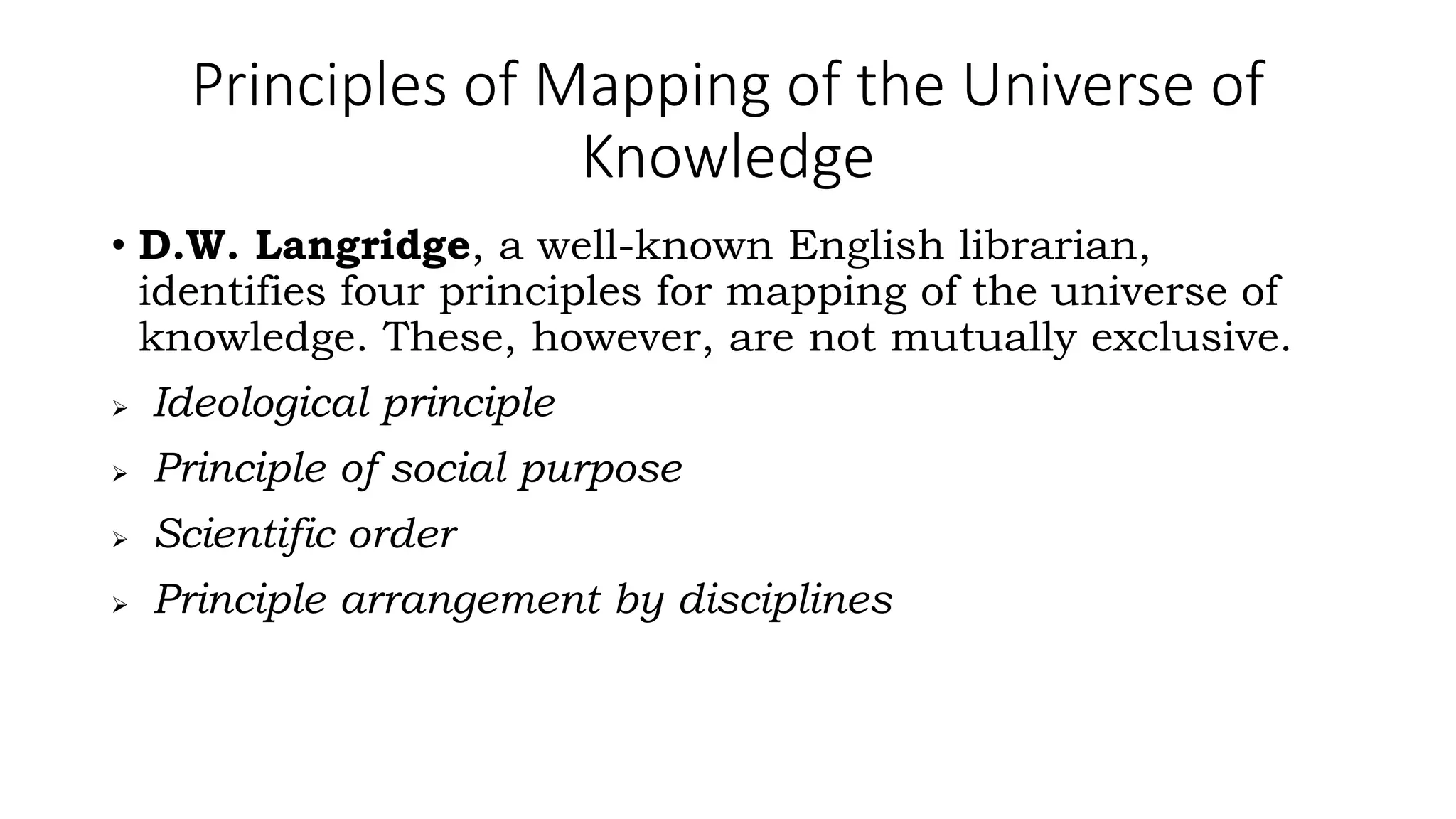 Principles of Mapping of the Universe of
Knowledge
• D.W. Langridge, a well-known English librarian,
identifies four principles for mapping of the universe of
knowledge. These, however, are not mutually exclusive.
 Ideological principle
 Principle of social purpose
 Scientific order
 Principle arrangement by disciplines
 