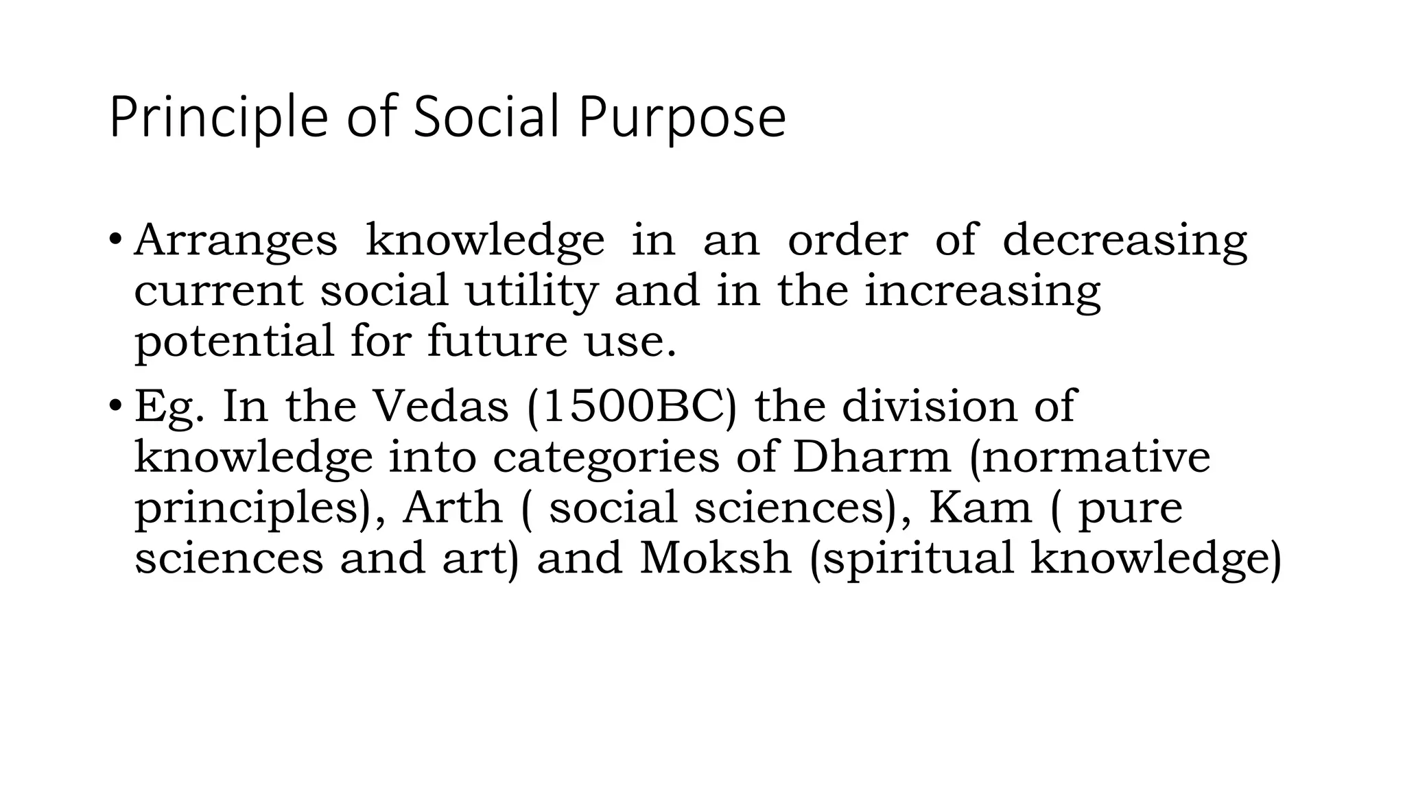 Principle of Social Purpose
• Arranges knowledge in an order of decreasing
current social utility and in the increasing
potential for future use.
• Eg. In the Vedas (1500BC) the division of
knowledge into categories of Dharm (normative
principles), Arth ( social sciences), Kam ( pure
sciences and art) and Moksh (spiritual knowledge)
 