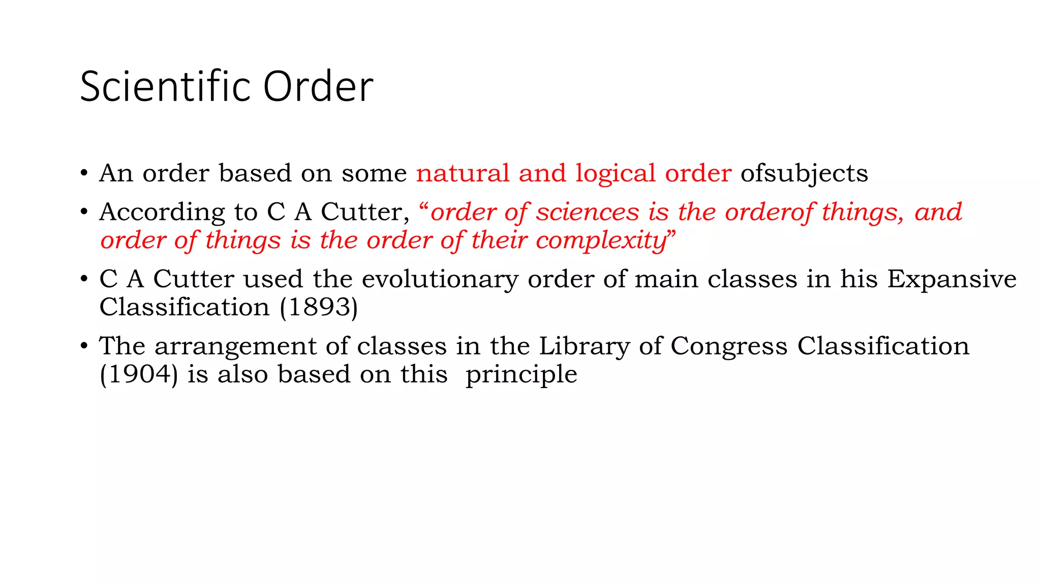 Scientific Order
• An order based on some natural and logical order ofsubjects
• According to C A Cutter, “order of sciences is the orderof things, and
order of things is the order of their complexity”
• C A Cutter used the evolutionary order of main classes in his Expansive
Classification (1893)
• The arrangement of classes in the Library of Congress Classification
(1904) is also based on this principle
 