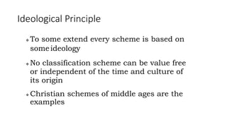 Ideological Principle
 To some extend every scheme is based on
someideology
 No classification scheme can be value free
or independent of the time and culture of
its origin
 Christian schemes of middle ages are the
examples
 