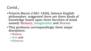 Contd.,
• Francis Bacon (1561-1626), famous English
philosopher, suggested there are three kinds of
knowledge based upon three faculties of mind
namely Memory, Imagination and Reason
• This produces correspondingly three major
disciplines:
• History,
• Arts and
• Sciences
 