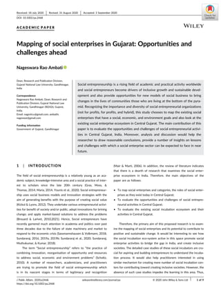 A C A D E M I C P A P E R
Mapping of social enterprises in Gujarat: Opportunities and
challenges ahead
Nageswara Rao Ambati
Dean, Research and Publication Division,
Gujarat National Law University, Gandhinagar,
India
Correspondence
Nageswara Rao Ambati, Dean, Research and
Publication Division, Gujarat National Law
University, Gandhinagar-382426, Gujarat,
India.
Email: nageshcu@gmail.com; ambathi.
nageswar@gmail.com
Funding information
Government of Gujarat, Gandhinagar
Social entrepreneurship is a rising field of academic and practical activity worldwide
and social entrepreneurs become drivers of inclusive growth and sustainable devel-
opment and also provide opportunities for new models of social business to bring
changes in the lives of communities those who are living at the bottom of the pyra-
mid. Recognizing the importance and diversity of social entrepreneurial organizations
(not for profits, for profits, and hybrid), this study chooses to map the existing social
enterprises that have a social, economic, and environment goals and also look at the
existing social enterprise ecosystem in Central Gujarat. The main contribution of this
paper is to evaluate the opportunities and challenges of social entrepreneurial activi-
ties in Central Gujarat, India. Moreover, analysis and discussion would help the
researcher to draw reasonable conclusions, provide a number of insights on lessons
and challenges with which a social enterprise sector can be expected to face in near
future.
1 | INTRODUCTION
The field of social entrepreneurship is a relatively young as an aca-
demic subject, knowledge-intensive area and a social practice of inter-
est to scholars since the late 20th century (Gras, Moss, &
Thomas, 2014; Maria, 2014; Younis et al., 2020). Social entrepreneur-
ship uses social business models and innovation strategies with the
aim of generating benefits with the purpose of creating social value
(Kickul & Lyons, 2012). They undertake various entrepreneurial activi-
ties for benefit of society and/or public; adopt innovations for brining
change; and apply market-based solutions to address the problems
(Brouard & Larivet, 2010,2021). Hence, Social entrepreneurs have
recently garnered much attention in academia and politics over past
three decades due to the failure of state machinery and market to
respond to the economic crisis (Sassmannshausen & Volkmann, 2018;
Sundararaj, 2016, 2019a, 2019b; Sundararaj et al., 2020; Sundararaj,
Muthukumar, & Kumar, 2018).
The term “Social entrepreneurship” refers to “the practice of
combining innovation, reorganisation of opportunity and resources
to address social, economic and environment problems” (Scholtz,
2010). A number of researchers, academicians, and practitioners
are trying to promote the field of social entrepreneurship which
is in its nascent stages in terms of legitimacy and recognition
(Mair & Martì, 2006). In addition, the review of literature indicates
that there is a dearth of research that examines the social enter-
prise ecosystem in India. Therefore, the main objectives of the
paper are as follows:
• To map social enterprises and categories, the roles of social enter-
prises as they exist today in Central Gujarat;
• To evaluate the opportunities and challenges of social entrepre-
neurial activities in Central Gujarat;
• To evaluate the existing social incubation ecosystem and their
activities in Central Gujarat.
Therefore, the primary aim of this proposed research is to exam-
ine the mapping of social enterprises and its potential to contribute to
positive and sustainable change. It would be interesting to see how
the social incubation eco-system active in this space promote social
enterprise activities to bridge the gap in India, and create inclusive
societies. The detailed case studies of these social incubators are cru-
cial for aspiring and budding entrepreneurs to understand the incuba-
tion process. It would also help practitioners interested in using
similar mechanism for creating more number of social incubation cen-
ters for contributing toward creating inclusive societies. However, the
absence of such case studies impedes the learning in this area. Thus,
Received: 18 July 2020 Revised: 31 August 2020 Accepted: 3 September 2020
DOI: 10.1002/pa.2468
J Public Affairs. 2020;e2468. wileyonlinelibrary.com/journal/pa © 2020 John Wiley & Sons Ltd 1 of 9
https://doi.org/10.1002/pa.2468
 