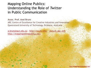 Mapping Online Publics:
Understanding the Role of Twitter
in Public Communication
Assoc. Prof. Axel Bruns
ARC Centre of Excellence for Creative Industries and Innovation
Queensland University of Technology, Brisbane, Australia

a.bruns@qut.edu.au – http://snurb.info/ – @snurb_dot_info
http://mappingonlinepublics.net/




                                                                  http://mappingonlinepublics.net/
 