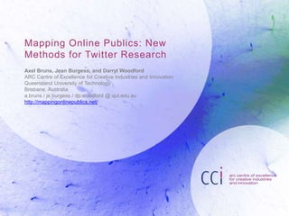 Mapping Online Publics: New
Methods for Twitter Research
Axel Bruns, Jean Burgess, and Darryl Woodford
ARC Centre of Excellence for Creative Industries and Innovation
Queensland University of Technology
Brisbane, Australia
a.bruns / je.burgess / dp.woodford @ qut.edu.au
http://mappingonlinepublics.net/
 