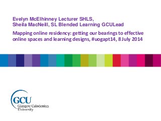 Evelyn McElhinney Lecturer SHLS,
Sheila MacNeill, SL Blended Learning GCULead
Mapping online residency: getting our bearings to effective
online spaces and learning designs, #uogapt14, 8 July 2014
 