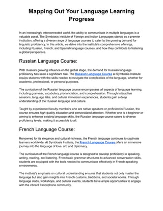 Mapping Out Your Language Learning
Progress
In an increasingly interconnected world, the ability to communicate in multiple languages is a
valuable asset. The Symbiosis Institute of Foreign and Indian Languages stands as a premier
institution, offering a diverse range of language courses to cater to the growing demand for
linguistic proficiency. In this article, we delve into the institute's comprehensive offerings,
including Russian, French, and Spanish language courses, and how they contribute to fostering
a global perspective.
Russian Language Course:
With Russia's growing influence on the global stage, the demand for Russian language
proficiency has seen a significant rise. The Russian Language Course at Symbiosis Institute
equips students with the skills needed to navigate the complexities of the language, whether for
academic, professional, or personal purposes.
The curriculum of the Russian language course encompasses all aspects of language learning,
including grammar, vocabulary, pronunciation, and comprehension. Through interactive
sessions, language labs, and cultural immersion experiences, students gain a deep
understanding of the Russian language and culture.
Taught by experienced faculty members who are native speakers or proficient in Russian, the
course ensures high-quality education and personalized attention. Whether one is a beginner or
aiming to enhance existing language skills, the Russian language course caters to diverse
proficiency levels, making it accessible to all.
French Language Course:
Renowned for its elegance and cultural richness, the French language continues to captivate
learners worldwide. At Symbiosis Institute, the French Language Course offers an immersive
journey into the language of love, art, and diplomacy.
The curriculum of the French language course is designed to develop proficiency in speaking,
writing, reading, and listening. From basic grammar structures to advanced conversation skills,
students are equipped with the tools needed to communicate effectively in French-speaking
environments.
The institute's emphasis on cultural understanding ensures that students not only master the
language but also gain insights into French customs, traditions, and societal norms. Through
language clubs, workshops, and cultural events, students have ample opportunities to engage
with the vibrant francophone community.
 