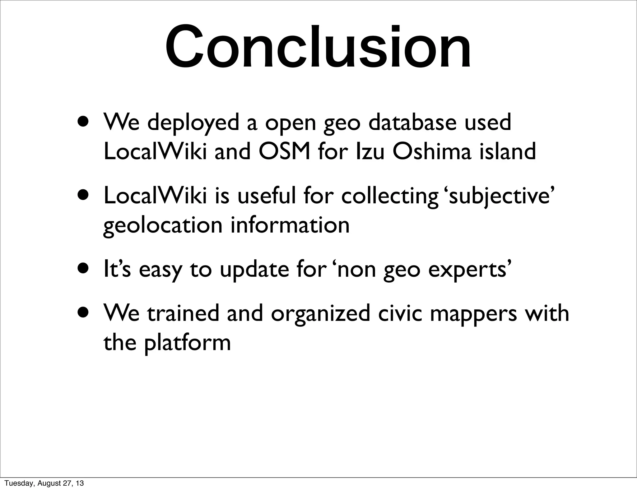 Conclusion
• We deployed a open geo database used
LocalWiki and OSM for Izu Oshima island
• LocalWiki is useful for collecting ‘subjective’
geolocation information
• It’s easy to update for ‘non geo experts’
• We trained and organized civic mappers with
the platform
Tuesday, August 27, 13
 