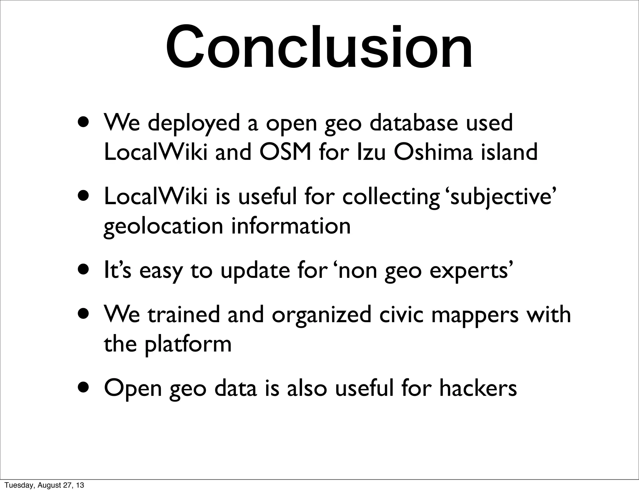 Conclusion
• We deployed a open geo database used
LocalWiki and OSM for Izu Oshima island
• LocalWiki is useful for collecting ‘subjective’
geolocation information
• It’s easy to update for ‘non geo experts’
• We trained and organized civic mappers with
the platform
• Open geo data is also useful for hackers
Tuesday, August 27, 13
 