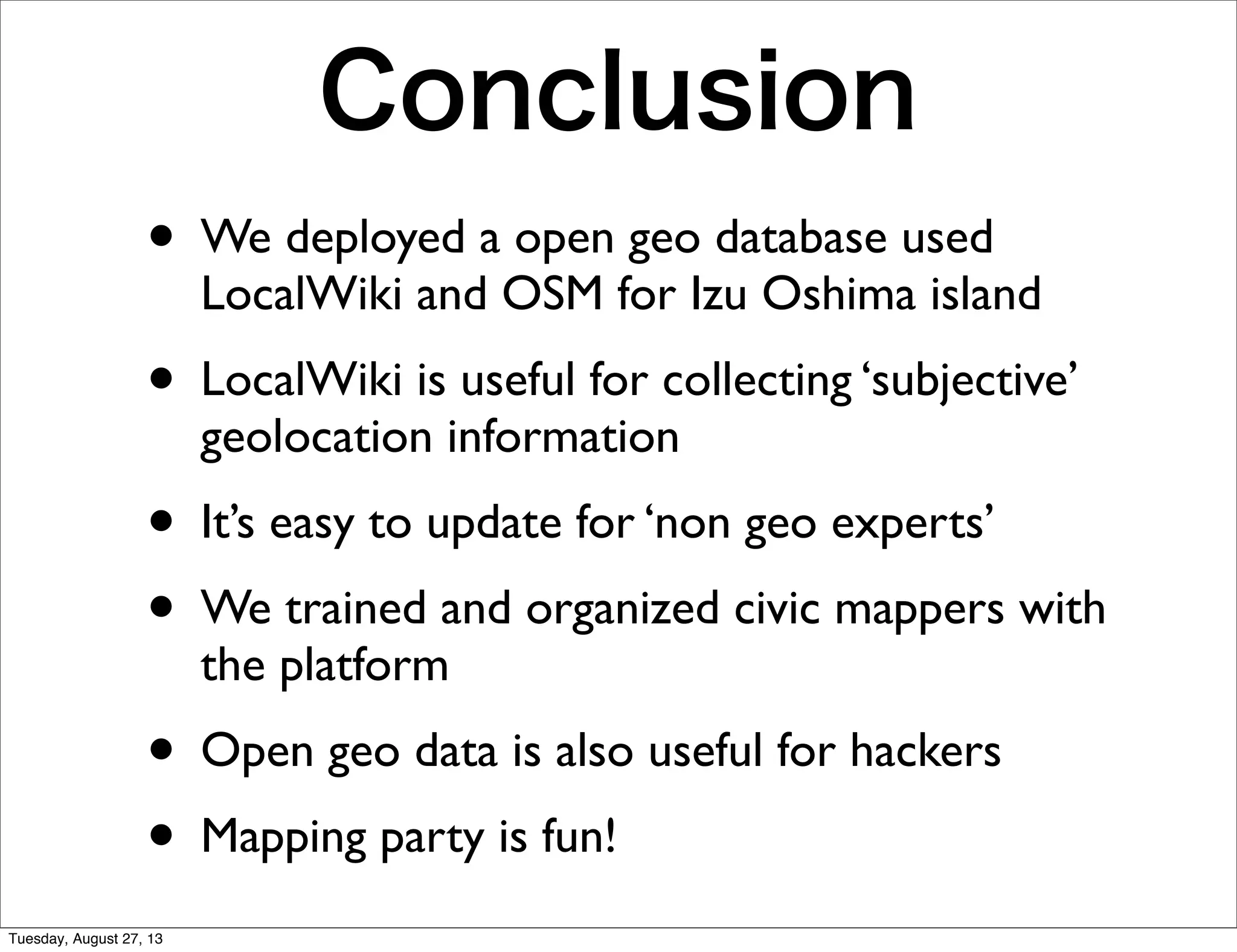 Conclusion
• We deployed a open geo database used
LocalWiki and OSM for Izu Oshima island
• LocalWiki is useful for collecting ‘subjective’
geolocation information
• It’s easy to update for ‘non geo experts’
• We trained and organized civic mappers with
the platform
• Open geo data is also useful for hackers
• Mapping party is fun!
Tuesday, August 27, 13
 