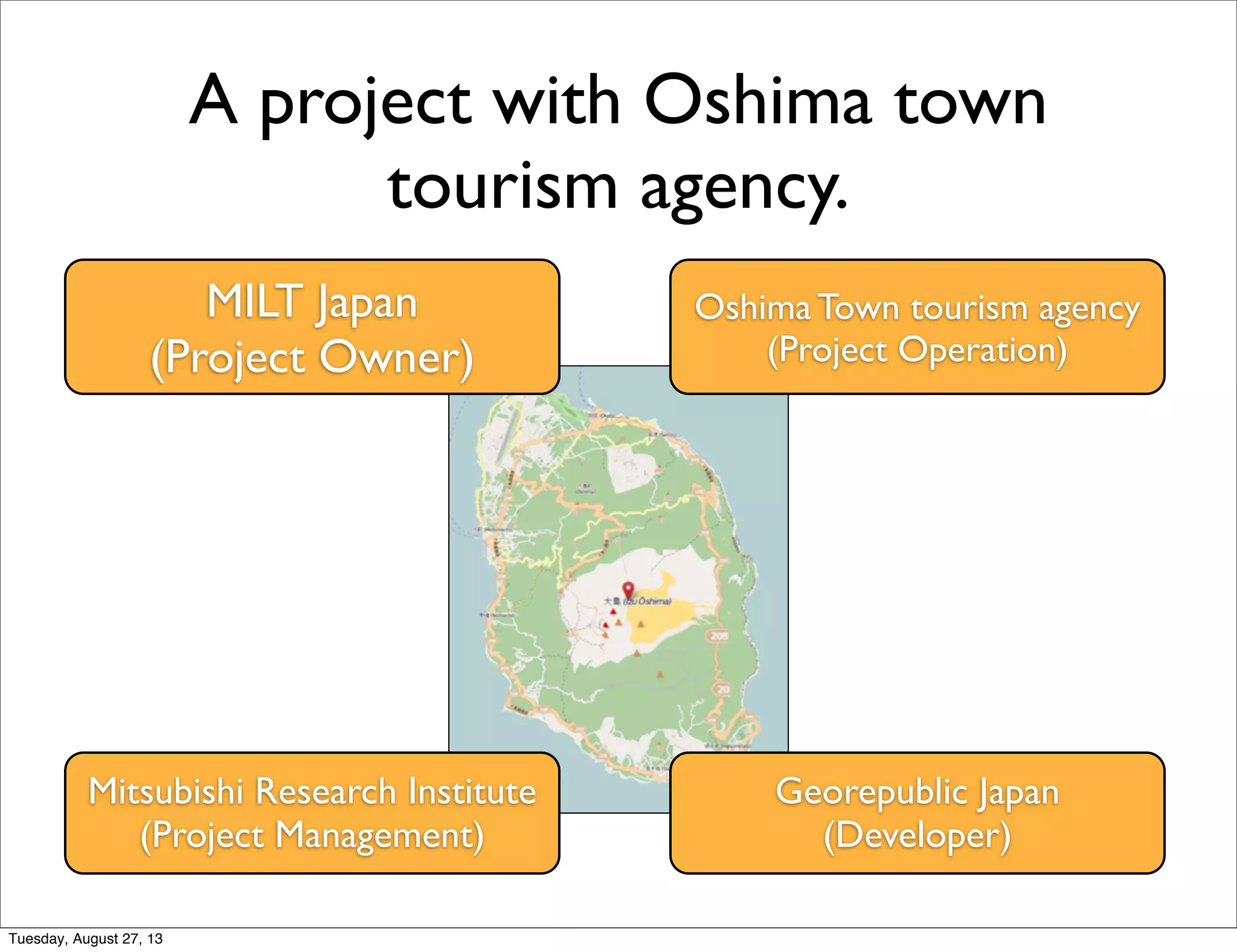 A project with Oshima town
tourism agency.
MILT Japan
(Project Owner)
Mitsubishi Research Institute
(Project Management)
Oshima Town tourism agency
(Project Operation)
Georepublic Japan
(Developer)
Tuesday, August 27, 13
 