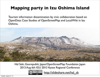Hal Seki, Georepublic Japan/OpenStreetMap Foundation Japan
2013 Aug 6th IGU 2013 Kyoto Regional Conference
Mapping party in Izu Oshima Island
Tourism information dissemination by civic collaboration based on
OpenData: Case Studies of OpenStreetMap and LocalWiki in Izu
Oshima.
http://slideshare.net/hal_sk
Tuesday, August 27, 13
 