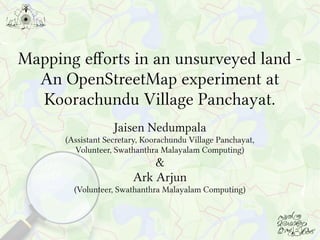 Mapping efforts in an unsurveyed land -
An OpenStreetMap experiment at
Koorachundu Village Panchayat.
Jaisen Nedumpala
(Assistant Secretary, Koorachundu Village Panchayat,
Volunteer, Swathanthra Malayalam Computing)
&
Ark Arjun
(Volunteer, Swathanthra Malayalam Computing)
 