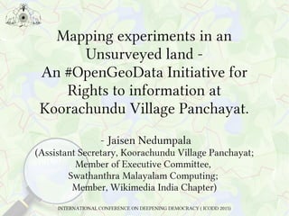 Mapping experiments in an
Unsurveyed land -
An #OpenGeoData Initiative for
Rights to information at
Koorachundu Village Panchayat.
- Jaisen Nedumpala
(Assistant Secretary, Koorachundu Village Panchayat;
Member of Executive Committee,
Swathanthra Malayalam Computing;
Member, Wikimedia India Chapter)
INTERNATIONAL CONFERENCE ON DEEPENING DEMOCRACY ( ICODD 2015)
 