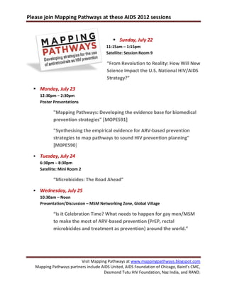 Please join Mapping Pathways at these AIDS 2012 sessions


                                            Sunday, July 22
                                        11:15am – 1:15pm
                                        Satellite: Session Room 9

                                        “From Revolution to Reality: How Will New
                                        Science Impact the U.S. National HIV/AIDS
                                        Strategy?”

   Monday, July 23
      12:30pm – 2:30pm
      Poster Presentations

             "Mapping Pathways: Developing the evidence base for biomedical
             prevention strategies" [MOPE591]

             "Synthesising the empirical evidence for ARV-based prevention
             strategies to map pathways to sound HIV prevention planning"
             [M0PE590]

     Tuesday, July 24
      6:30pm – 8:30pm
      Satellite: Mini Room 2

             “Microbicides: The Road Ahead”

     Wednesday, July 25
      10:30am – Noon
      Presentation/Discussion – MSM Networking Zone, Global Village

             “Is it Celebration Time? What needs to happen for gay men/MSM
             to make the most of ARV-based prevention (PrEP, rectal
             microbicides and treatment as prevention) around the world.”




                          Visit Mapping Pathways at www.mappingpathways.blogspot.com
   Mapping Pathways partners include AIDS United, AIDS Foundation of Chicago, Baird’s CMC,
                                      Desmond Tutu HIV Foundation, Naz India, and RAND.
 