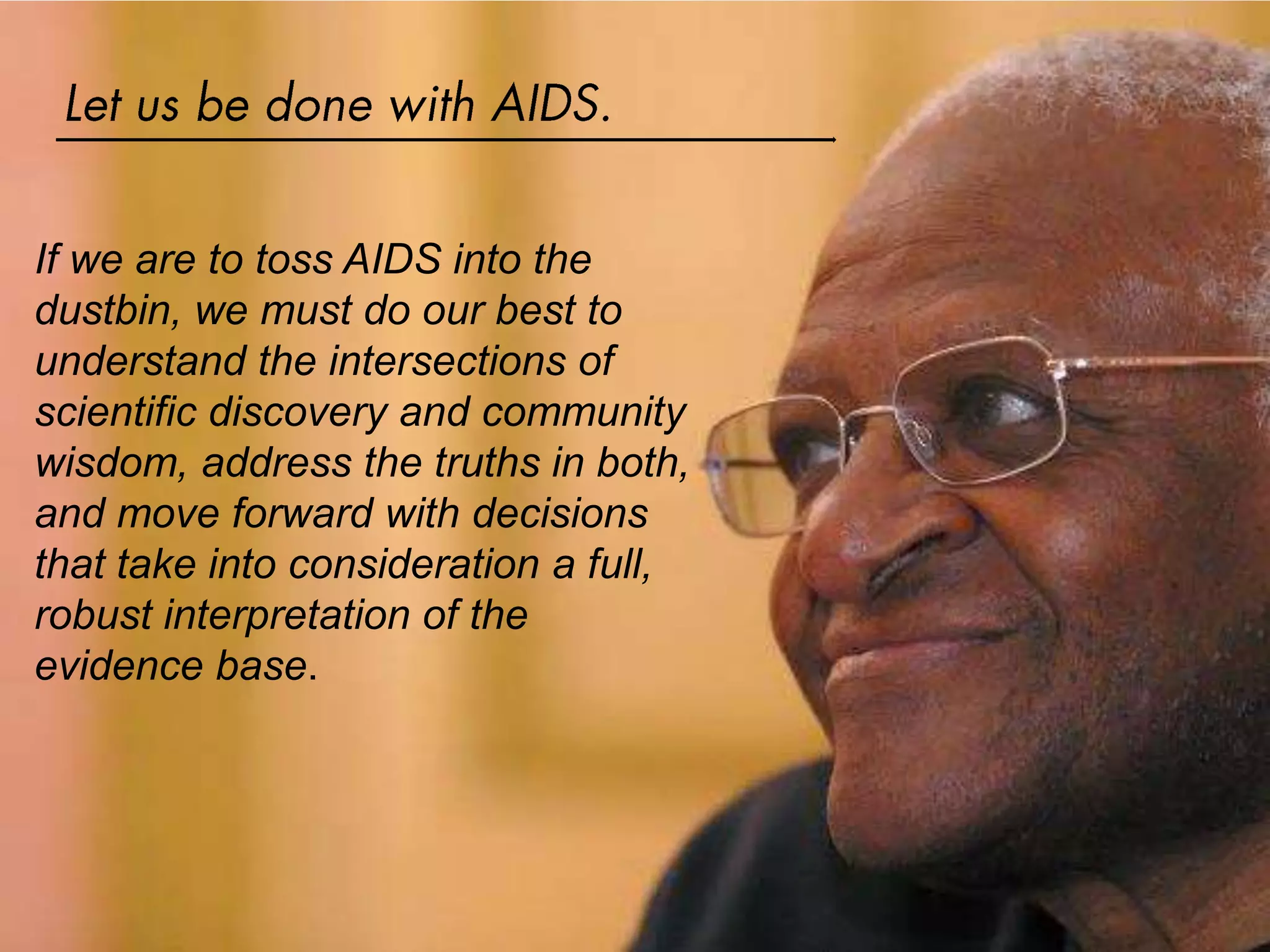 If we are to toss AIDS into the
dustbin, we must do our best to
understand the intersections of
scientific discovery and community
wisdom, address the truths in both,
and move forward with decisions
that take into consideration a full,
robust interpretation of the
evidence base.
 