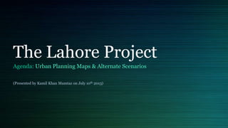 The Lahore Project
Agenda: Urban Planning Maps & Alternate Scenarios
(Presented by Kamil Khan Mumtaz on July 10th 2013)
 