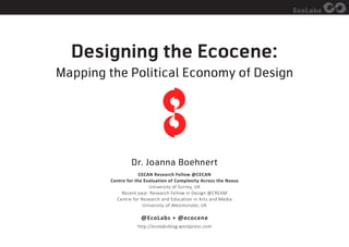 EcoLabs
Designing the Ecocene:
Mapping the Political Economy of Design
Dr. Joanna Boehnert
CECAN Research Fellow @CECAN
Centre for the Evaluation of Complexity Across the Nexus
University of Surrey, UK
Recent past: Research Fellow in Design @CREAM
Centre for Research and Education in Arts and Media
University of Westminster, UK
@EcoLabs + @ecocene
http://ecolabsblog.wordpress.com
 
