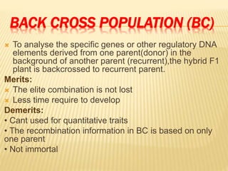 BACK CROSS POPULATION (BC)
 To analyse the specific genes or other regulatory DNA
elements derived from one parent(donor) in the
background of another parent (recurrent),the hybrid F1
plant is backcrossed to recurrent parent.
Merits:
 The elite combination is not lost
 Less time require to develop
Demerits:
• Cant used for quantitative traits
• The recombination information in BC is based on only
one parent
• Not immortal
 