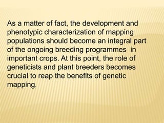 As a matter of fact, the development and
phenotypic characterization of mapping
populations should become an integral part
of the ongoing breeding programmes in
important crops. At this point, the role of
geneticists and plant breeders becomes
crucial to reap the benefits of genetic
mapping.
 