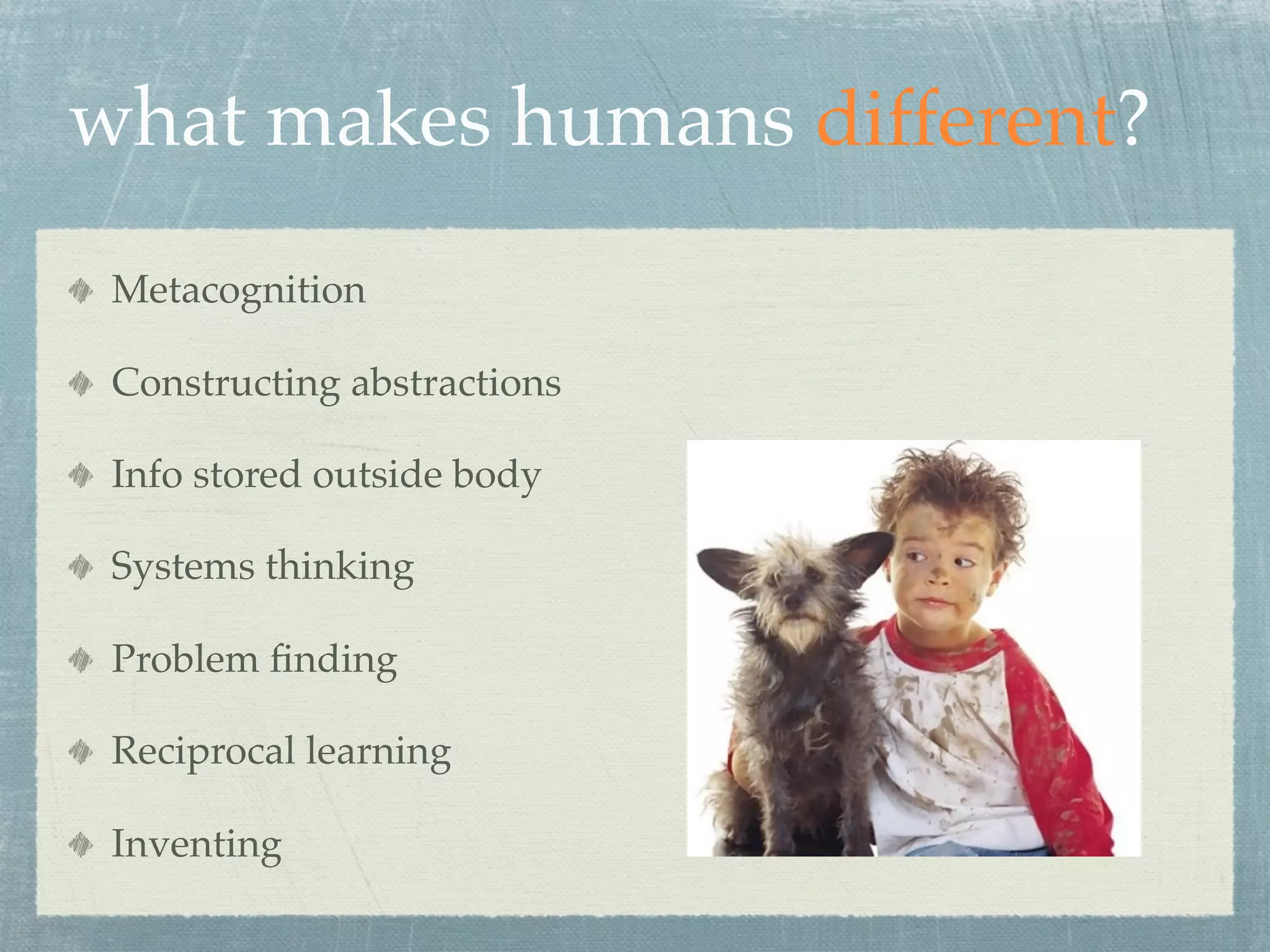 what makes humans different?
 Metacognition

 Constructing abstractions

 Info stored outside body

 Systems thinking

 Problem ﬁnding

 Reciprocal learning

 Inventing
 