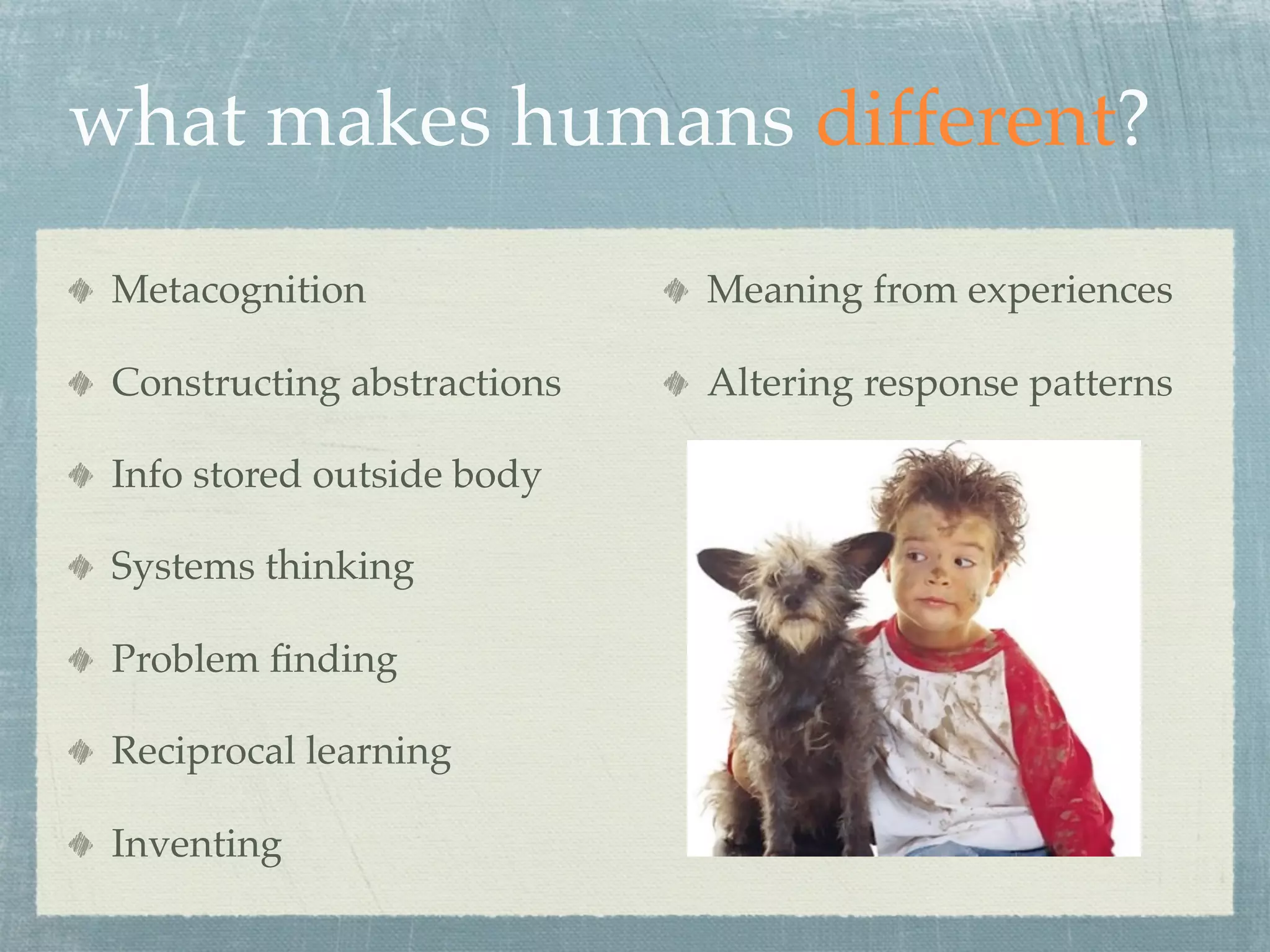 what makes humans different?
 Metacognition               Meaning from experiences

 Constructing abstractions   Altering response patterns

 Info stored outside body

 Systems thinking

 Problem ﬁnding

 Reciprocal learning

 Inventing
 