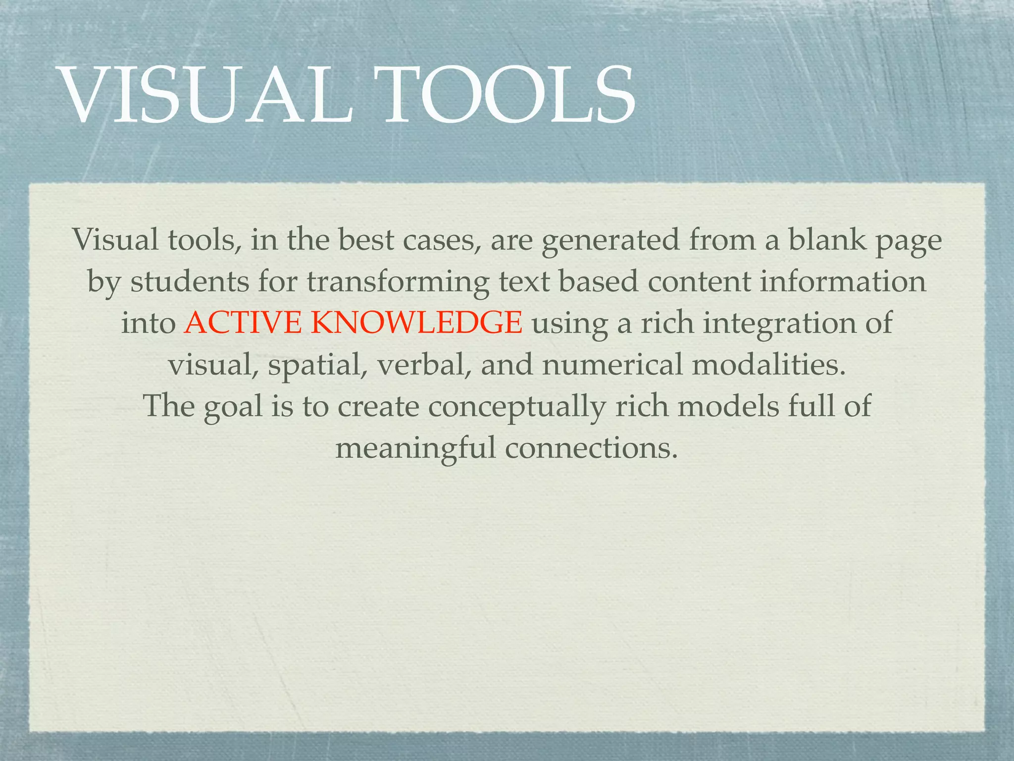 VISUAL TOOLS
Visual tools, in the best cases, are generated from a blank page
 by students for transforming text based content information
   into ACTIVE KNOWLEDGE using a rich integration of
       visual, spatial, verbal, and numerical modalities.
     The goal is to create conceptually rich models full of
                     meaningful connections.
 