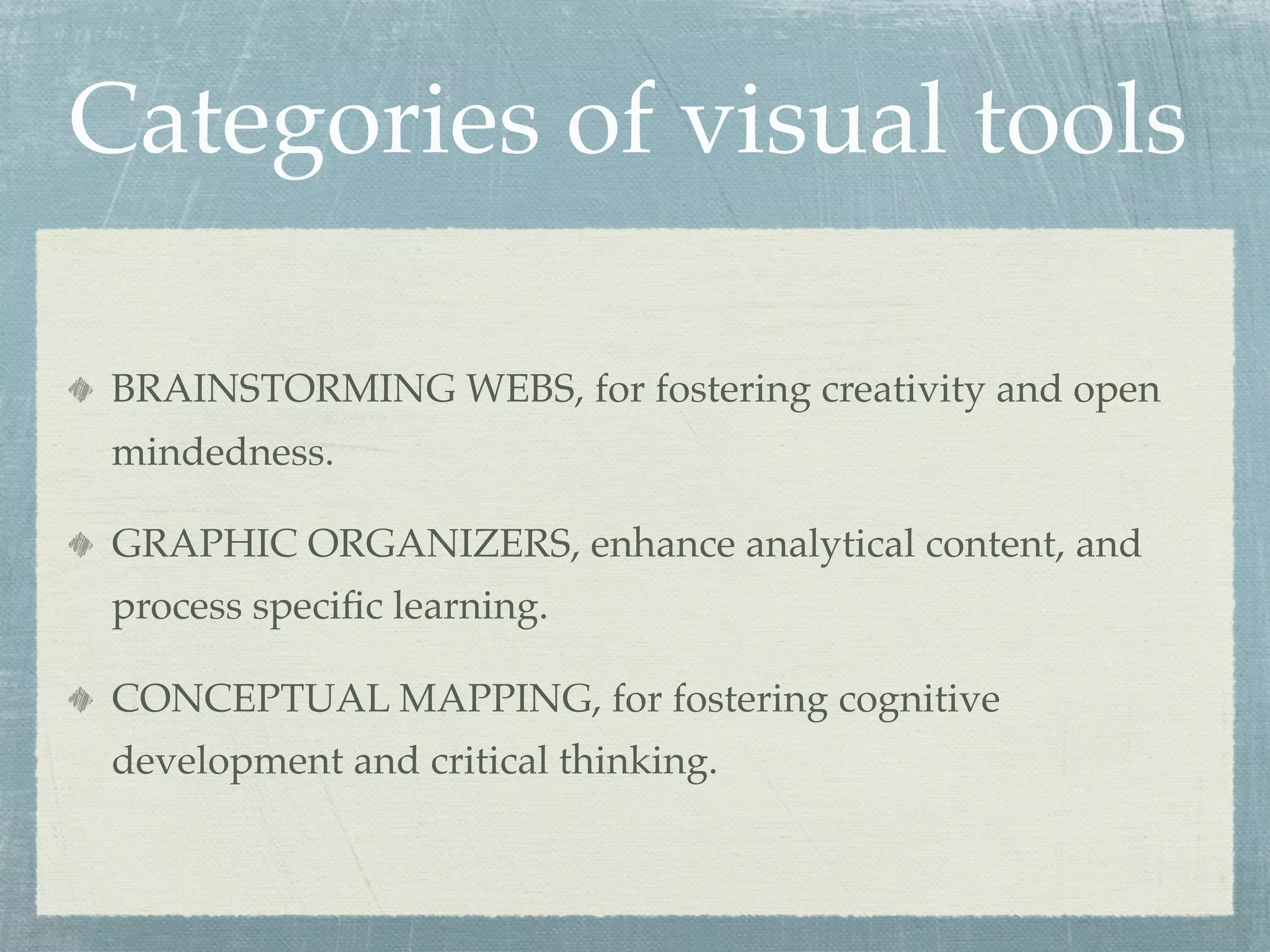 Categories of visual tools

 BRAINSTORMING WEBS, for fostering creativity and open
 mindedness.

 GRAPHIC ORGANIZERS, enhance analytical content, and
 process speciﬁc learning.

 CONCEPTUAL MAPPING, for fostering cognitive
 development and critical thinking.
 