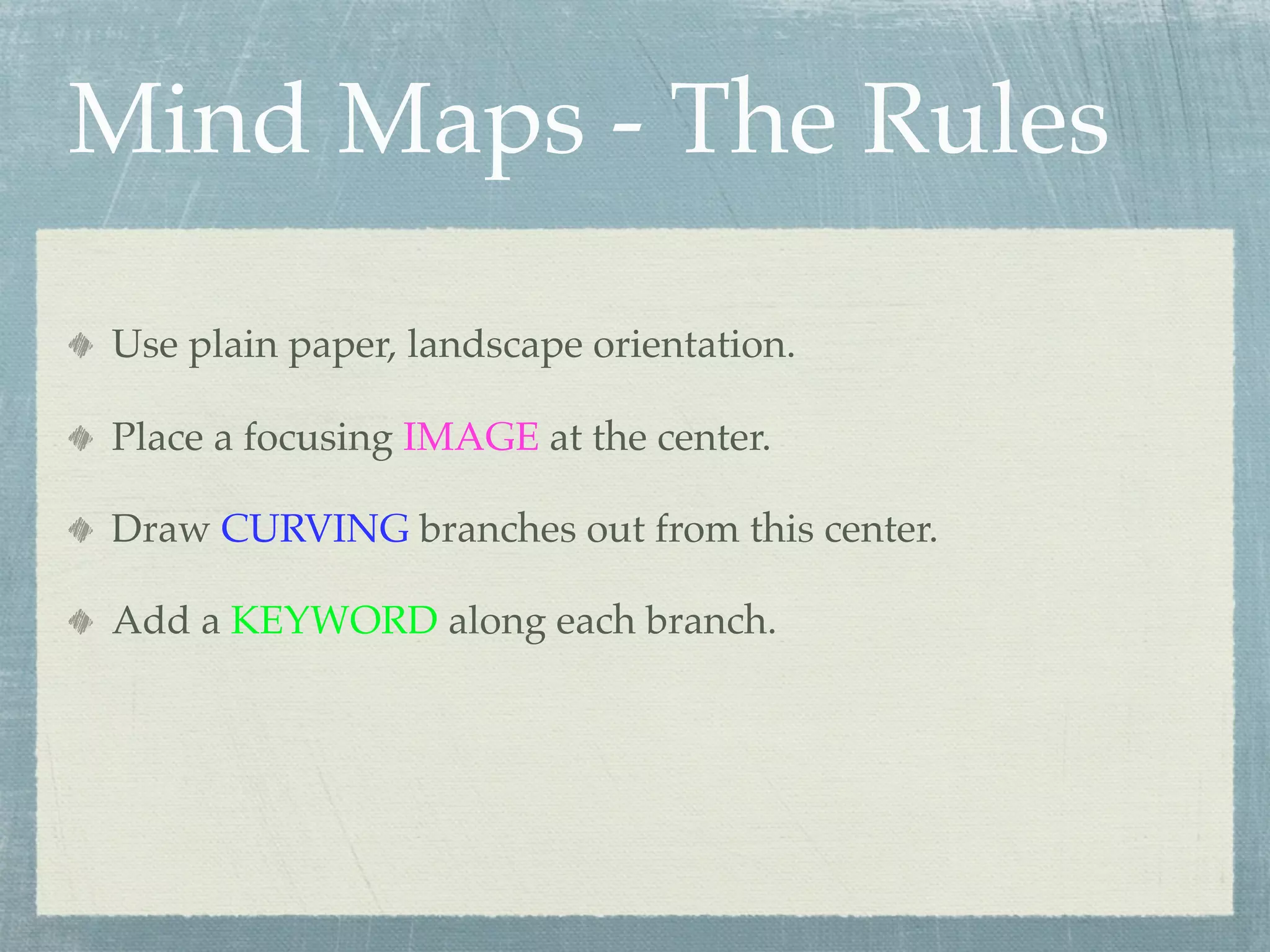 Mind Maps - The Rules

Use plain paper, landscape orientation.

Place a focusing IMAGE at the center.

Draw CURVING branches out from this center.

Add a KEYWORD along each branch.
 