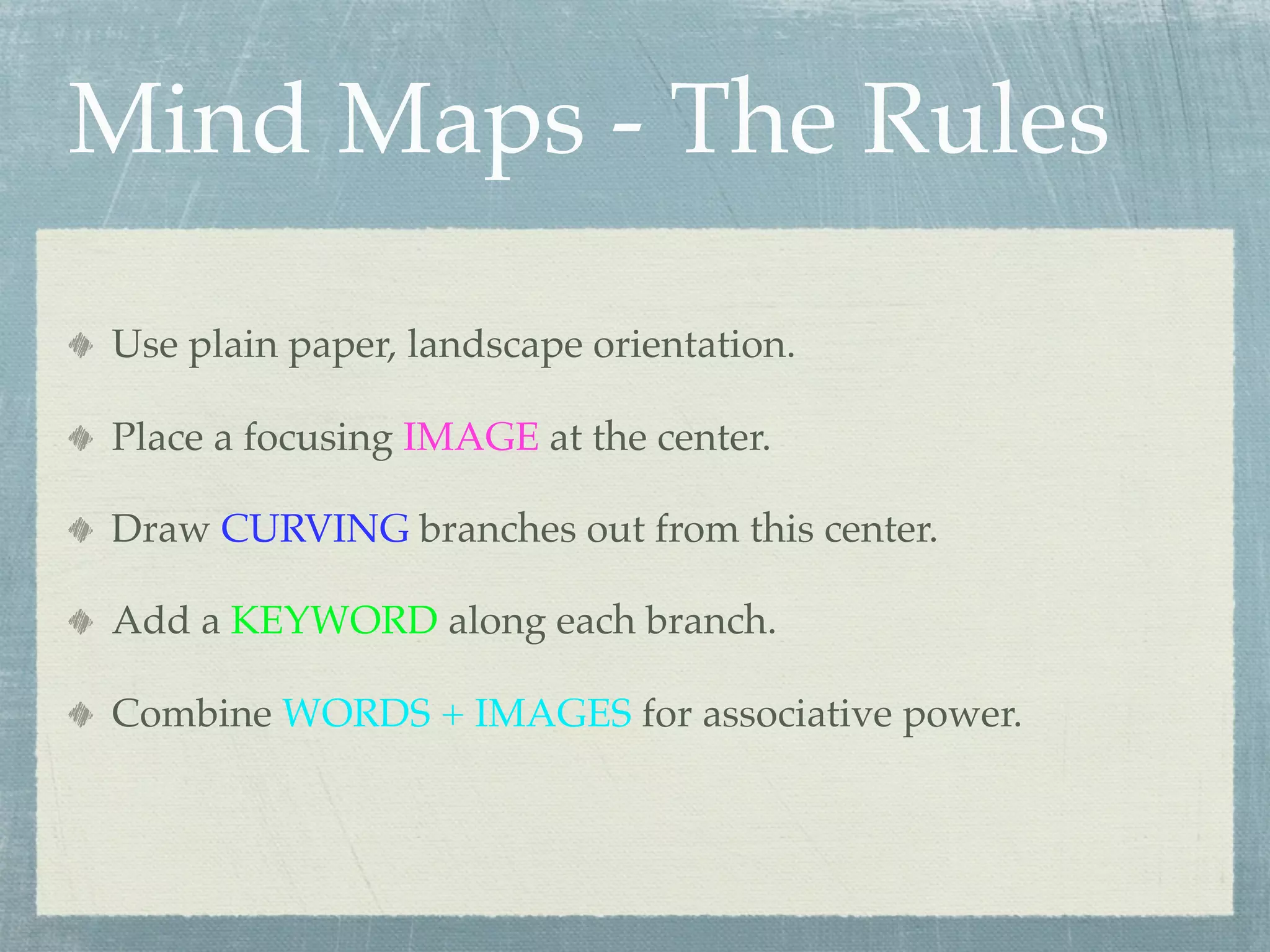 Mind Maps - The Rules

Use plain paper, landscape orientation.

Place a focusing IMAGE at the center.

Draw CURVING branches out from this center.

Add a KEYWORD along each branch.

Combine WORDS + IMAGES for associative power.
 