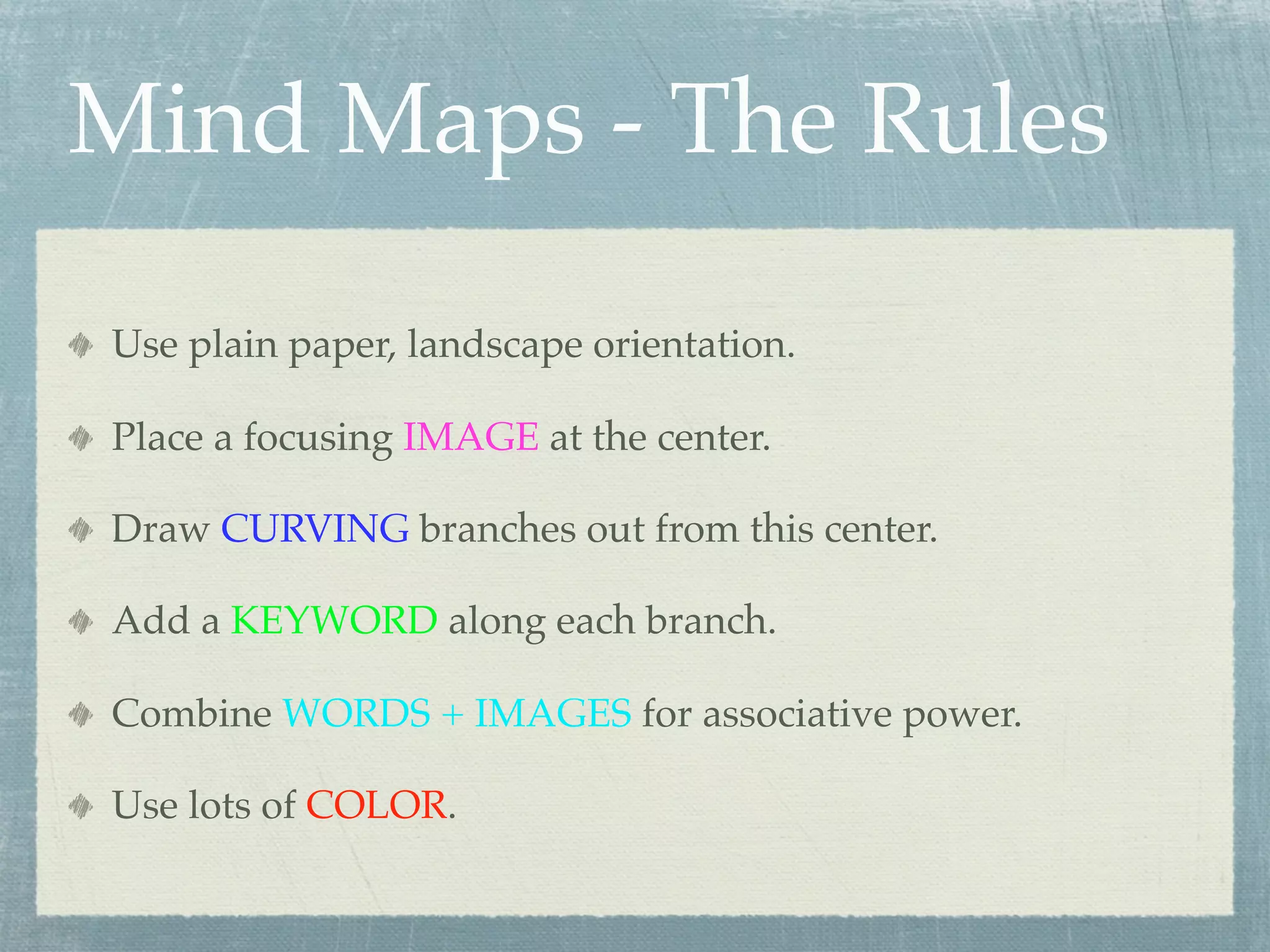Mind Maps - The Rules

Use plain paper, landscape orientation.

Place a focusing IMAGE at the center.

Draw CURVING branches out from this center.

Add a KEYWORD along each branch.

Combine WORDS + IMAGES for associative power.

Use lots of COLOR.
 
