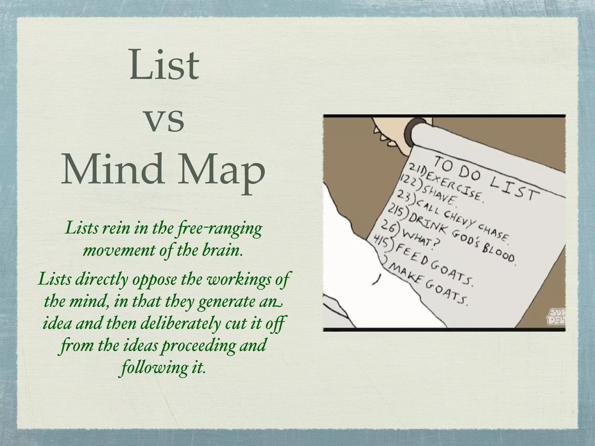 List
       vs
   Mind Map
   Lists rein in the !ee-ranging
     movement of the brain.
Lists directly oppose the workings of
 the mind, in that they generate an
idea and then deliberately cut it oﬀ
   !om the ideas proceeding and
             fo%owing it.
 