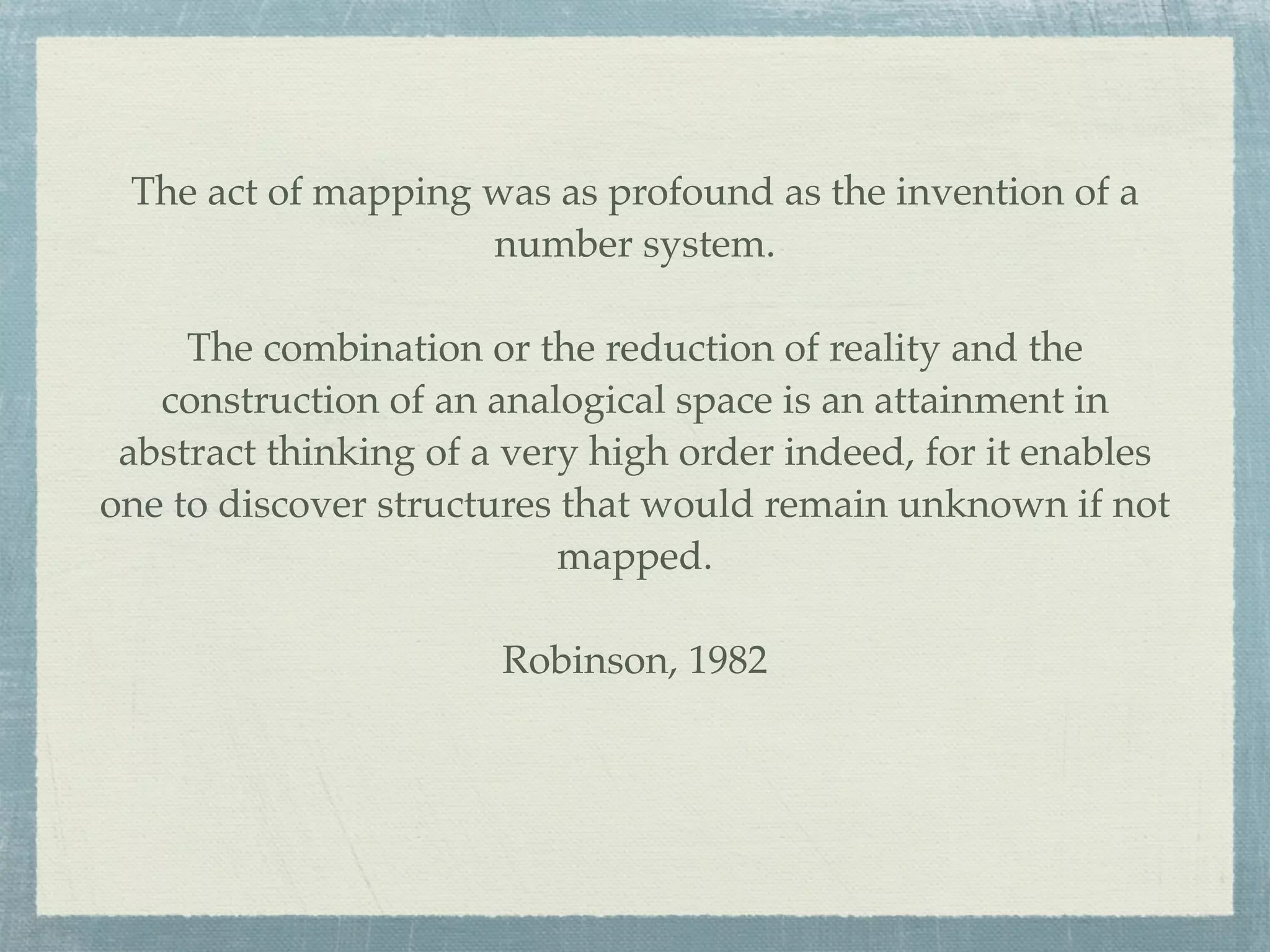 The act of mapping was as profound as the invention of a
                    number system.

     The combination or the reduction of reality and the
   construction of an analogical space is an attainment in
 abstract thinking of a very high order indeed, for it enables
one to discover structures that would remain unknown if not
                           mapped.

                       Robinson, 1982
 