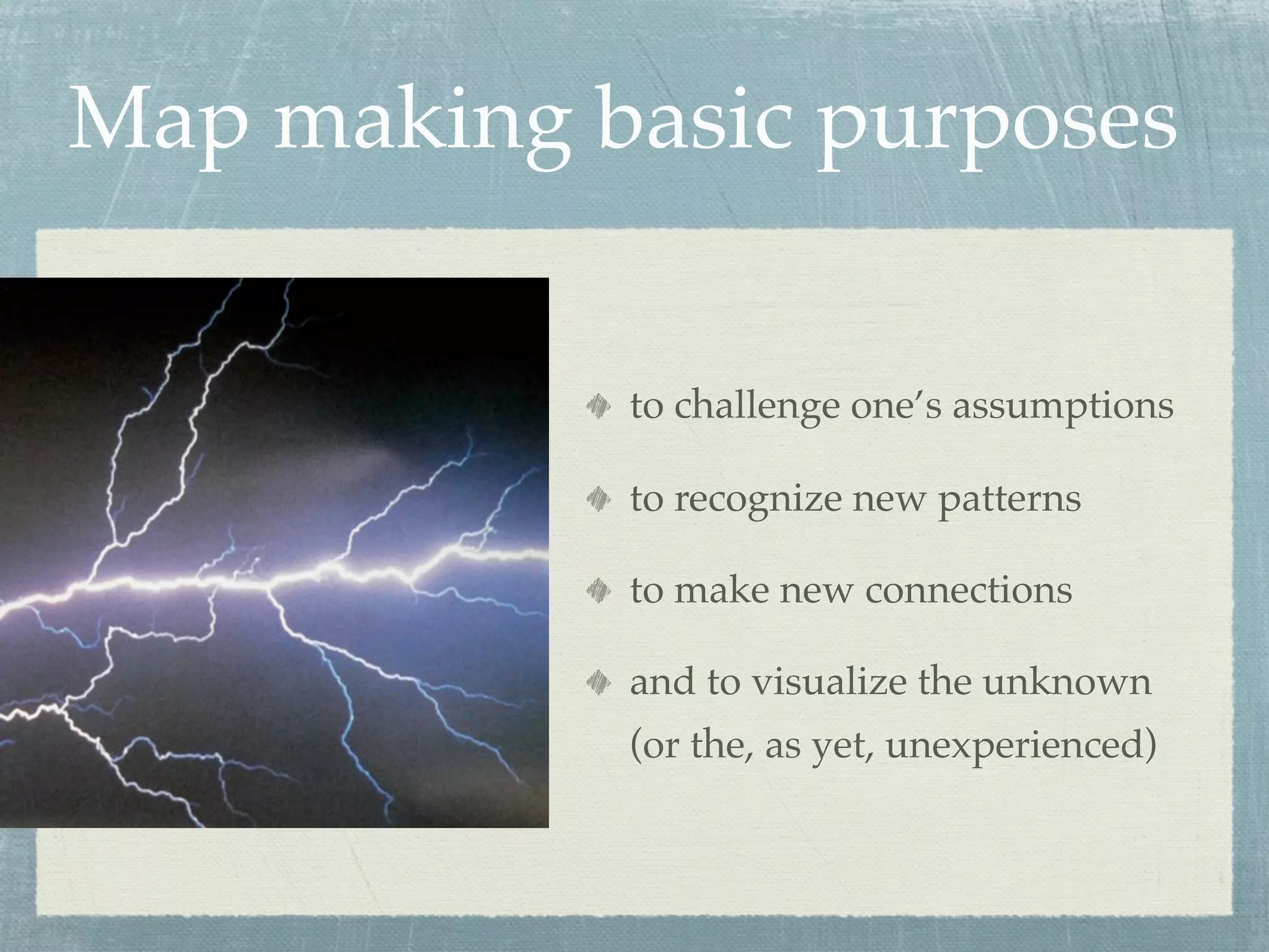 Map making basic purposes


            to challenge one’s assumptions

            to recognize new patterns

            to make new connections

            and to visualize the unknown
            (or the, as yet, unexperienced)
 
