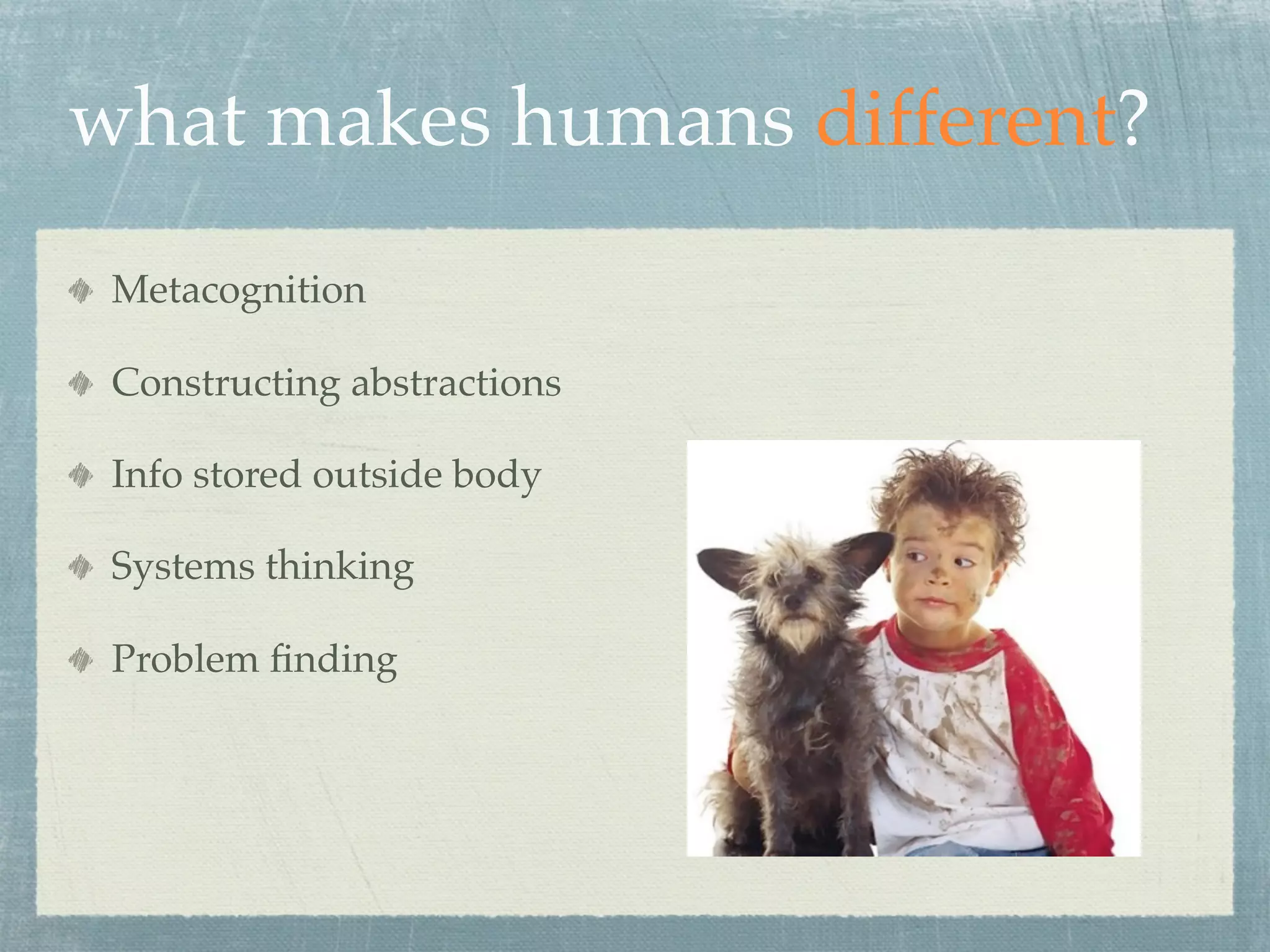 what makes humans different?
 Metacognition

 Constructing abstractions

 Info stored outside body

 Systems thinking

 Problem ﬁnding
 