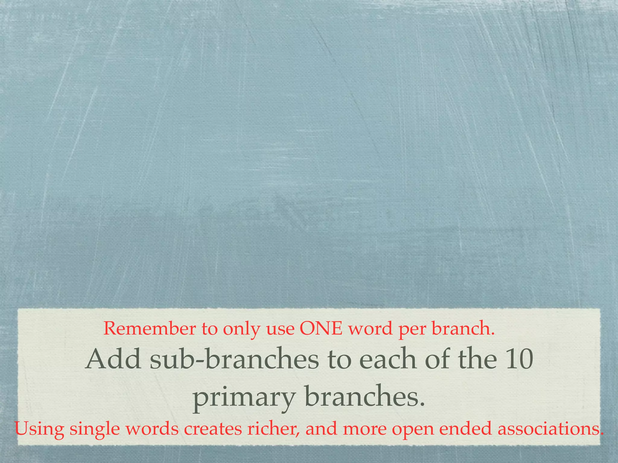 Remember to only use ONE word per branch.
        Add sub-branches to each of the 10
               primary branches.
Using single words creates richer, and more open ended associations.
 