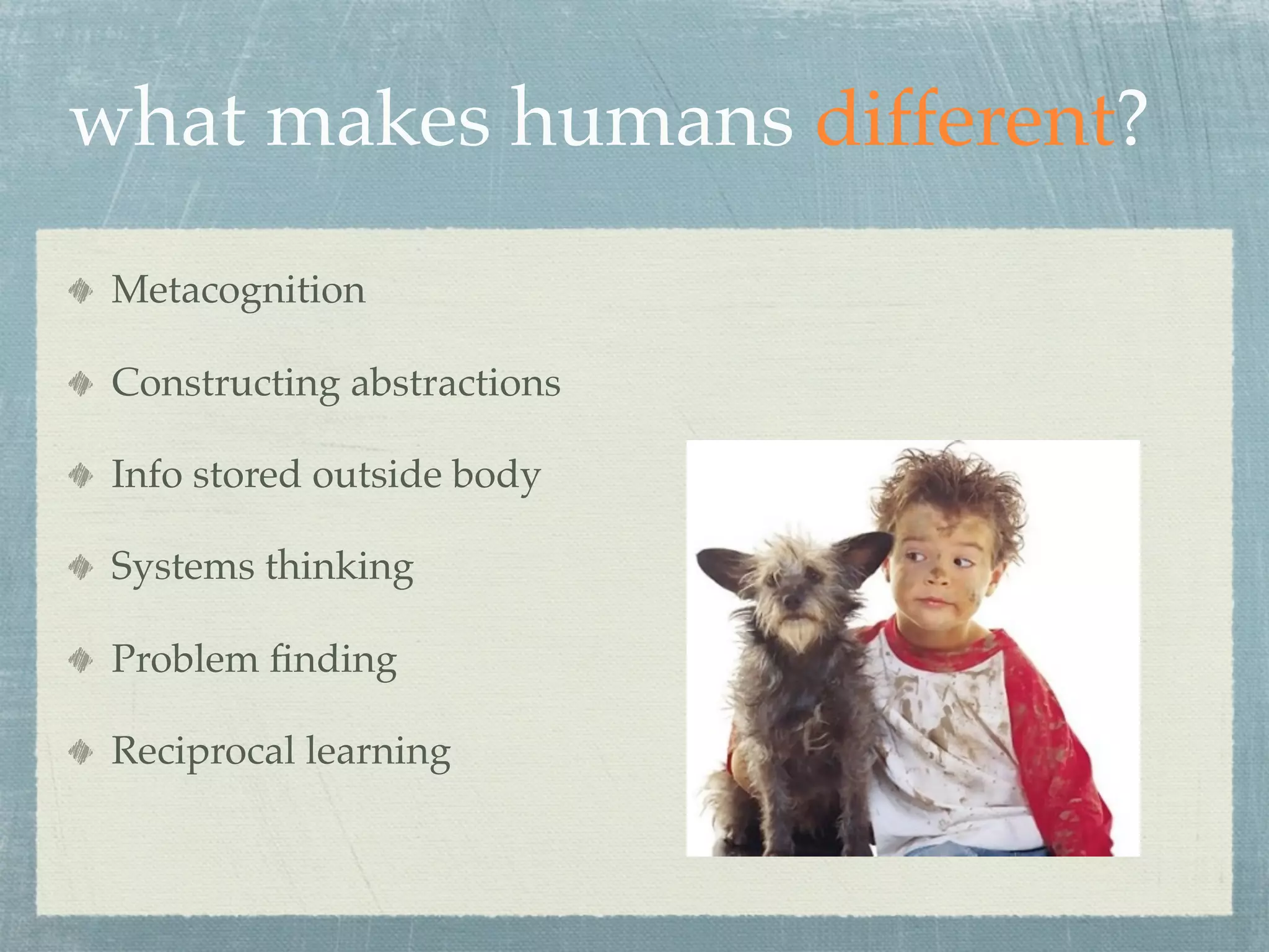 what makes humans different?
 Metacognition

 Constructing abstractions

 Info stored outside body

 Systems thinking

 Problem ﬁnding

 Reciprocal learning
 