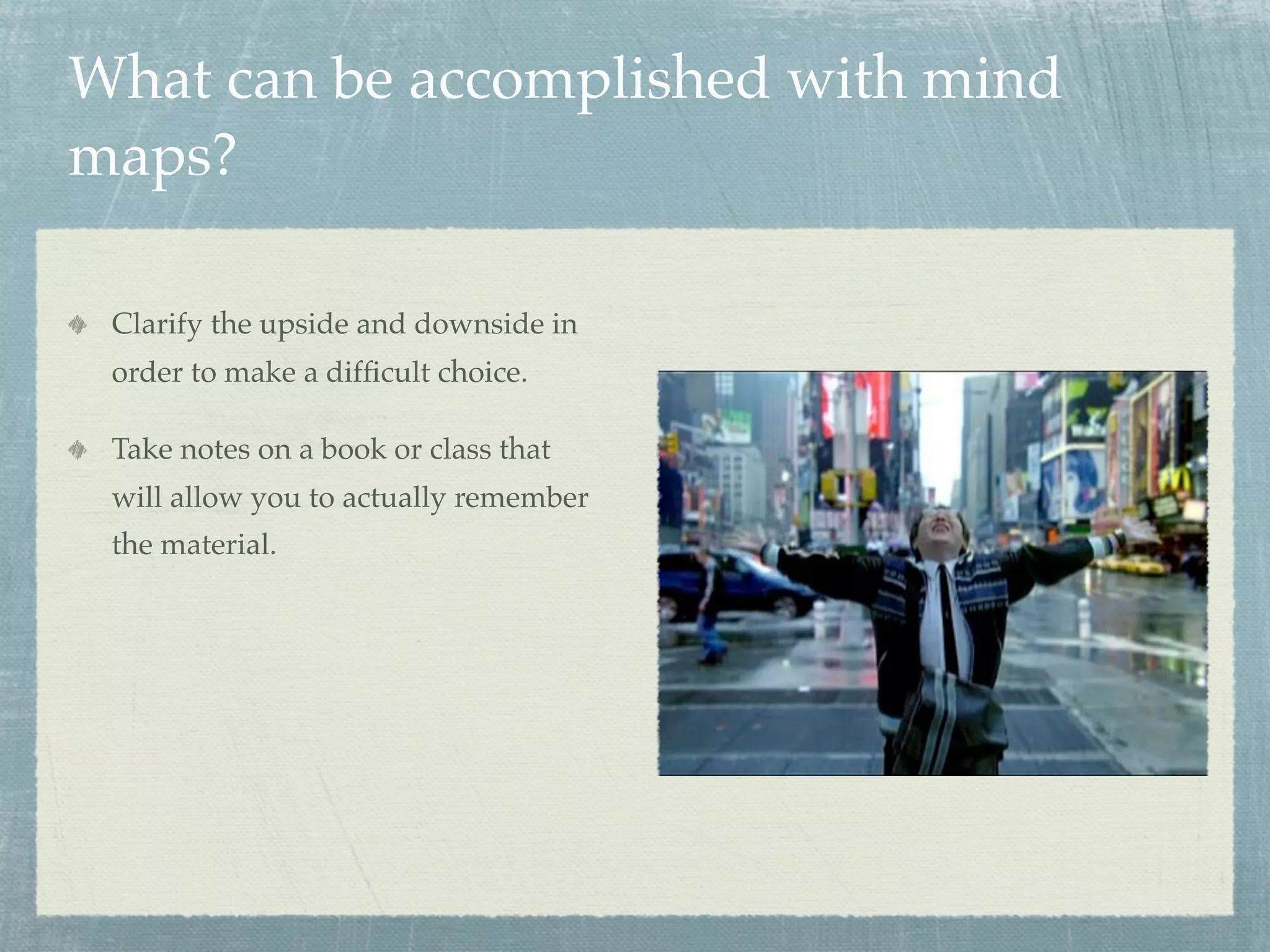 What can be accomplished with mind
maps?

 Clarify the upside and downside in
 order to make a difﬁcult choice.

 Take notes on a book or class that
 will allow you to actually remember
 the material.
 