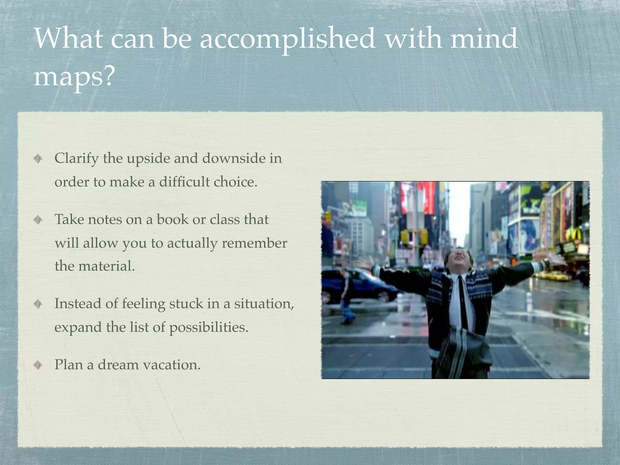 What can be accomplished with mind
maps?

 Clarify the upside and downside in
 order to make a difﬁcult choice.

 Take notes on a book or class that
 will allow you to actually remember
 the material.

 Instead of feeling stuck in a situation,
 expand the list of possibilities.

 Plan a dream vacation.
 