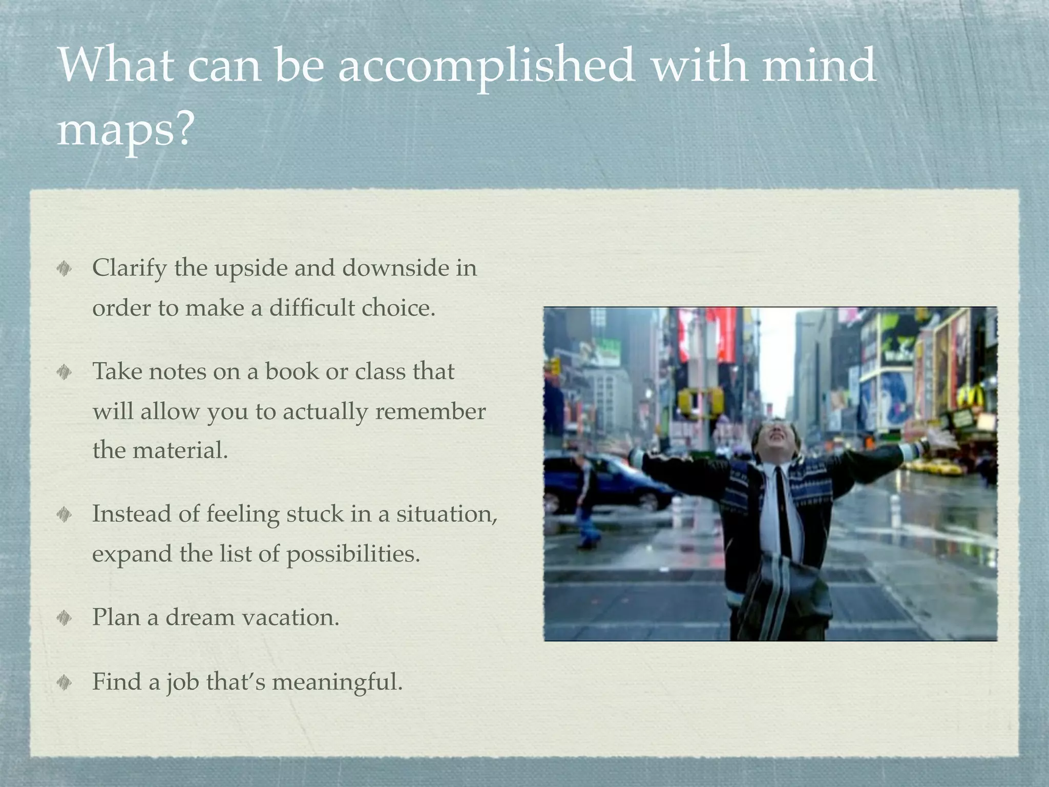 What can be accomplished with mind
maps?

 Clarify the upside and downside in
 order to make a difﬁcult choice.

 Take notes on a book or class that
 will allow you to actually remember
 the material.

 Instead of feeling stuck in a situation,
 expand the list of possibilities.

 Plan a dream vacation.

 Find a job that’s meaningful.
 