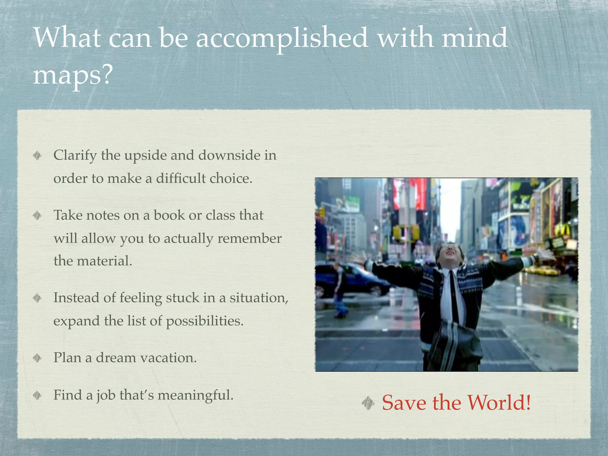 What can be accomplished with mind
maps?

 Clarify the upside and downside in
 order to make a difﬁcult choice.

 Take notes on a book or class that
 will allow you to actually remember
 the material.

 Instead of feeling stuck in a situation,
 expand the list of possibilities.

 Plan a dream vacation.

 Find a job that’s meaningful.
                                            Save the World!
 