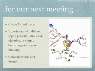 for our next meeting...
 Create 3 mind maps

 Experiment with different
 types: personal, study aid,
 planning, or simply
 branching out in you
 thinking.

 Combine words and
 images.
 