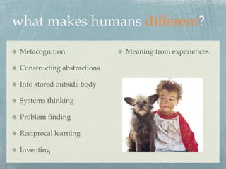 what makes humans different?
 Metacognition               Meaning from experiences

 Constructing abstractions

 Info stored outside body

 Systems thinking

 Problem ﬁnding

 Reciprocal learning

 Inventing
 