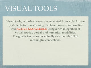 VISUAL TOOLS
Visual tools, in the best cases, are generated from a blank page
 by students for transforming text based content information
   into ACTIVE KNOWLEDGE using a rich integration of
       visual, spatial, verbal, and numerical modalities.
     The goal is to create conceptually rich models full of
                     meaningful connections.
 